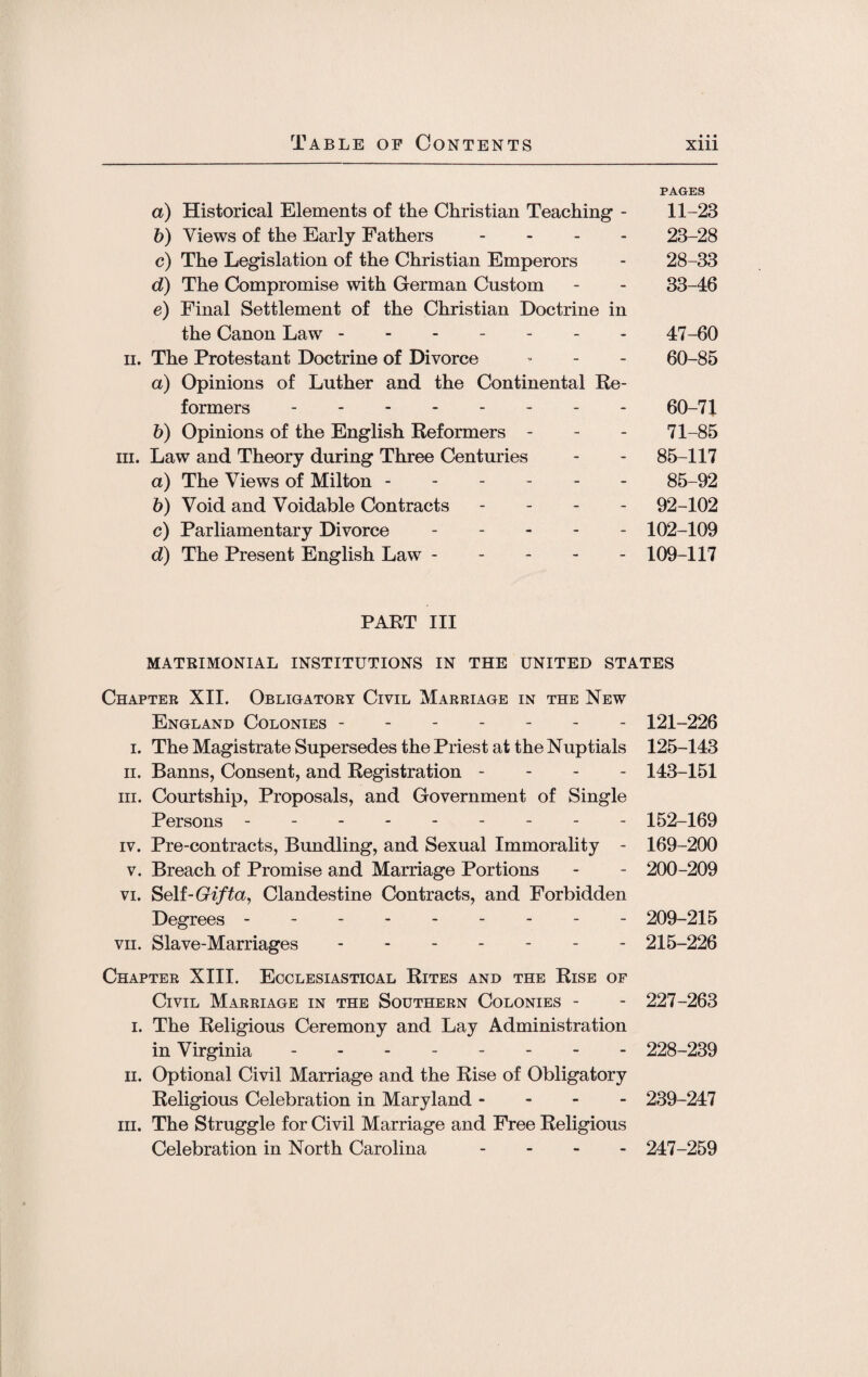 PAGES a) Historical Elements of the Christian Teaching - 11-23 b) Views of the Early Fathers - 23-28 c) The Legislation of the Christian Emperors - 28-33 d) The Compromise with German Custom - - 33-46 e) Final Settlement of the Christian Doctrine in the Canon Law ------- 47-60 ii. The Protestant Doctrine of Divorce - - - 60-85 a) Opinions of Luther and the Continental Re¬ formers -------- 60-71 b) Opinions of the English Reformers - - - 71-85 iii. Law and Theory during Three Centuries - - 85-117 a) The Views of Milton.85-92 b) Void and Voidable Contracts - 92-102 c) Parliamentary Divorce ----- 102-109 d) The Present English Law.109-117 PART III MATRIMONIAL INSTITUTIONS IN THE UNITED STATES Chapter XII. Obligatory Civil Marriage in the New England Colonies ------- 121-226 i. The Magistrate Supersedes the Priest at the Nuptials 125-143 ii. Banns, Consent, and Registration - - - - 143-151 hi. Courtship, Proposals, and Government of Single Persons - -- -- -- -- 152-169 iv. Pre-contracts, Bundling, and Sexual Immorality - 169-200 v. Breach of Promise and Marriage Portions - - 200-209 vi. Self-Gifta, Clandestine Contracts, and Forbidden Degrees --------- 209-215 vii. Slave-Marriages.- - 215-226 Chapter XIII. Ecclesiastical Rites and the Rise of Civil Marriage in the Southern Colonies - - 227-263 i. The Religious Ceremony and Lay Administration in Virginia -------- 228-239 ii. Optional Civil Marriage and the Rise of Obligatory Religious Celebration in Maryland - 239-247 hi. The Struggle for Civil Marriage and Free Religious Celebration in North Carolina - 247-259