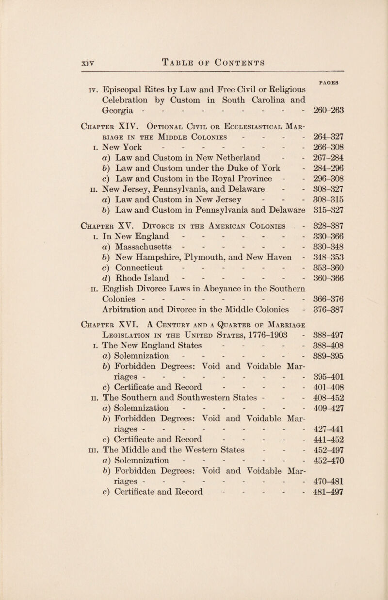 PAGES iv. Episcopal Rites by Law and Free Civil or Religious Celebration by Custom in South Carolina and Georgia --------- 260-263 Chapter XIV. Optional Civil or Ecclesiastical Mar¬ riage in the Middle Colonies - 264-327 i. New York.- 266-308 a) Law and Custom in New Netherland - - 267-284 b) Law and Custom under the Duke of York - 284-296 c) Law and Custom in the Royal Province - - 296-308 ii. New Jersey, Pennsylvania, and Delaware - - 308-327 a) Law and Custom in New Jersey - - - 308-315 b) Law and Custom in Pennsylvania and Delaware 315-327 Chapter XV. Divorce in the American Colonies - 328-387 i. In New England -. 330-366 a) Massachusetts ------- 330-348 b) New Hampshire, Plymouth, and New Haven - 348-353 c) Connecticut ------- 353-360 d) Rhode Island ------- 360-366 ii. English Divorce Laws in Abeyance in the Southern Colonies -------- - 366-376 Arbitration and Divorce in the Middle Colonies - 376-387 Chapter XVI. A Century and a Quarter of Marriage Legislation in the United States, 1776-1903 - 388-497 i. The New England States ----- 388-408 a) Solemnization ------- 389-395 b) Forbidden Degrees: Void and Voidable Mar¬ riages . . . . 395-401 c) Certificate and Record ----- 401-408 ii. The Southern and Southwestern States - - - 408-452 a) Solemnization ------- 409-427 b) Forbidden Degrees: Void and Voidable Mar¬ riages --------- 427-441 c) Certificate and Record ----- 441-452 in. The Middle and the Western States - - - 452-497 a) Solemnization ------- 452-470 b) Forbidden Degrees: Void and Voidable Mar¬ riages --------- 470-481 c) Certificate and Record ----- 481-497