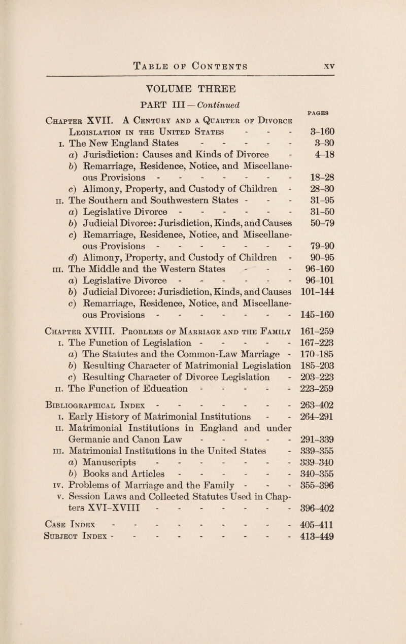 VOLUME THREE PART III — Continued PAGES Chapter XVII. A Century and a Quarter of Divorce Legislation in the United States - - - 3-160 i. The New England States ----- 3-30 a) Jurisdiction: Causes and Kinds of Divorce - 4-18 b) Remarriage, Residence, Notice, and Miscellane¬ ous Provisions.18-28 c) Alimony, Property, and Custody of Children - 28-30 ii. The Southern and Southwestern States - - - 31-95 a) Legislative Divorce.31-50 b) Judicial Divorce: Jurisdiction, Kinds, and Causes 50-79 c) Remarriage, Residence, Notice, and Miscellane¬ ous Provisions.79-90 d) Alimony, Property, and Custody of Children - 90-95 hi. The Middle and the Western States - 96-160 a) Legislative Divorce ------ 96-101 b) Judicial Divorce: Jurisdiction, Kinds, and Causes 101-144 c) Remarriage, Residence, Notice, and Miscellane¬ ous Provisions ------- 145-160 Chapter XVIII. Problems of Marriage and the Family 161-259 i. The Function of Legislation. 167-223 a) The Statutes and the Common-Law Marriage - 170-185 b) Resulting Character of Matrimonial Legislation 185-203 c) Resulting Character of Divorce Legislation - 203-223 ii. The Function of Education. 223-259 Bibliographical Index. 263-402 i. Early History of Matrimonial Institutions - - 264-291 ii. Matrimonial Institutions in England and under Germanic and Canon Law ----- 291-339 hi. Matrimonial Institutions in the United States - 339-355 a) Manuscripts. 339-340 b) Books and Articles ------ 340-355 iv. Problems of Marriage and the Family - 355-396 v. Session Laws and Collected Statutes Used in Chap¬ ters XVI-XVIII. 396-402 Case Index. 405-411 Subject Index.413-449