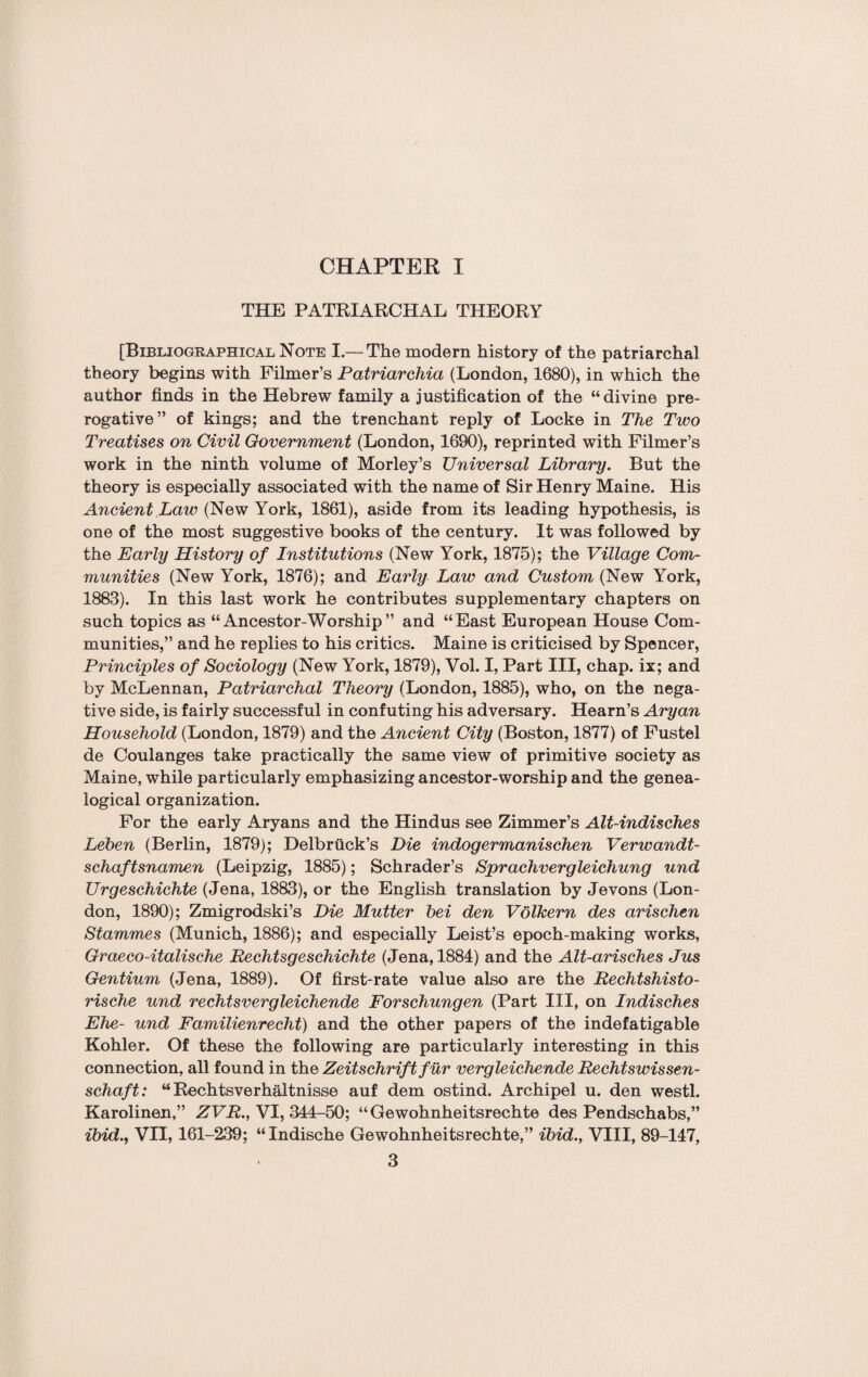 CHAPTER I THE PATRIARCHAL THEORY [Bibliographical Note I.— The modern history of the patriarchal theory begins with Filmer’s Patriarchia (London, 1680), in which the author finds in the Hebrew family a justification of the “divine pre¬ rogative” of kings; and the trenchant reply of Locke in The Two Treatises on Civil Government (London, 1690), reprinted with Filmer’s work in the ninth volume of Morley’s Universal Library. But the theory is especially associated with the name of Sir Henry Maine. His Ancient Law (New York, 1861), aside from its leading hypothesis, is one of the most suggestive books of the century. It was followed by the Early History of Institutions (New York, 1875); the Village Com¬ munities (New York, 1876); and Early Law and Custom (New York, 1883). In this last work he contributes supplementary chapters on such topics as “Ancestor-Worship” and “East European House Com¬ munities,” and he replies to his critics. Maine is criticised by Spencer, Principles of Sociology (New York, 1879), Vol. I, Part III, chap, ix; and by McLennan, Patriarchal Theory (London, 1885), who, on the nega¬ tive side, is fairly successful in confuting his adversary. Hearn’s Aryan Household (London, 1879) and the Ancient City (Boston, 1877) of Fustel de Coulanges take practically the same view of primitive society as Maine, while particularly emphasizing ancestor-worship and the genea¬ logical organization. For the early Aryans and the Hindus see Zimmer’s Alt-indisches Leben (Berlin, 1879); Delbriick’s Die indogermanischen Verwandt- schaftsnamen (Leipzig, 1885); Schrader’s Sprachvergleichung und Urgeschichte (Jena, 1883), or the English translation by Jevons (Lon¬ don, 1890); Zmigrodski’s Die Mutter bei den Voikern des arischen Stammes (Munich, 1886); and especially Leist’s epoch-making works, Graeco-italische Rechtsgeschichte (Jena, 1884) and the Alt-arisches Jus Gentium (Jena, 1889). Of first-rate value also are the Rechtshisto- rische und rechtsvergleichende Forschungen (Part III, on Indisches Ehe- und Familienrecht) and the other papers of the indefatigable Kohler. Of these the following are particularly interesting in this connection, all found in the Zeitschriftfur vergleichende Rechtswissen- schaft: “ Rechtsverhaltnisse auf dem ostind. Archipel u. den westl. Karolinen,” ZVR., VI, 344-50; “Gewohnheitsrechte des Pendschabs,” ibid., VII, 161-239; “Indische Gewohnheitsrechte,” ibid., VIII, 89-147,