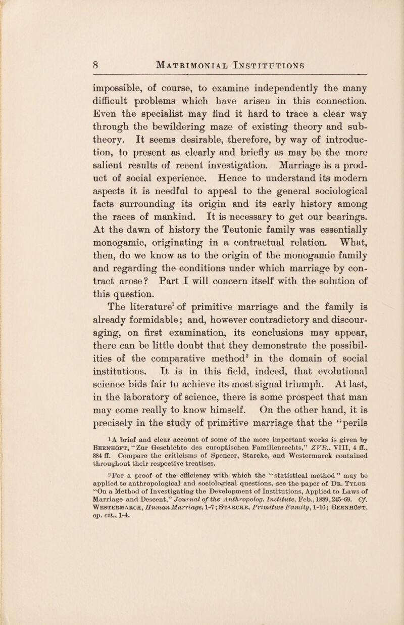 impossible, of course, to examine independently the many difficult problems which have arisen in this connection. Even the specialist may find it hard to trace a clear way through the bewildering maze of existing theory and sub¬ theory. It seems desirable, therefore, by way of introduc¬ tion, to present as clearly and briefly as may be the more salient results of recent investigation. Marriage is a prod¬ uct of social experience. Hence to understand its modern aspects it is needful to appeal to the general sociological facts surrounding its origin and its early history among the races of mankind. It is necessary to get our bearings. At the dawn of history the Teutonic family was essentially monogamic, originating in a contractual relation. What, then, do we know as to the origin of the monogamic family and regarding the conditions under which marriage by con¬ tract arose? Part I will concern itself with the solution of this question. The literature1 of primitive marriage and the family is already formidable; and, however contradictory and discour¬ aging, on first examination, its conclusions may appear, there can be little doubt that they demonstrate the possibil¬ ities of the comparative method2 in the domain of social institutions. It is in this field, indeed, that evolutional science bids fair to achieve its most signal triumph. At last, in the laboratory of science, there is some prospect that man may come really to know himself. On the other hand, it is precisely in the study of primitive marriage that the “perils 1A brief and clear account of some of the more important works is given by BeenhOft, “ Zur Geschichte des europaischen Familienrechts,” ZVR., VIII, 4 ff., 384 ff. Compare the criticisms of Spencer, Starcke, and Westermarck contained throughout their respective treatises. 2For a proof of the efficiency with which the “statistical method” may be applied to anthropological and sociological questions, see the paper of Dk. Tyloe “On a Method of Investigating the Development of Institutions, Applied to Laws of Marriage and Descent,” Journal of the Anthropolog. Institute, Feb., 1889, 245-69. Cf. Westeemaeck, Human Marriage, 1-7; Staecke, Primitive Family, 1-16; BeenhOft, op. cit., 1-4.