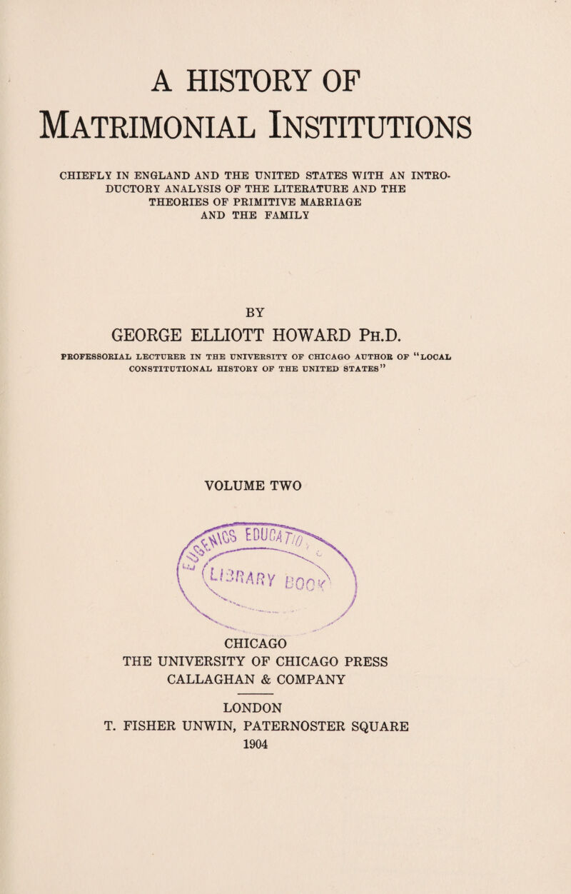 Matrimonial Institutions CHIEFLY IN ENGLAND AND THE UNITED STATES WITH AN INTRO¬ DUCTORY ANALYSIS OF THE LITERATURE AND THE THEORIES OF PRIMITIVE MARRIAGE AND THE FAMILY BY GEORGE ELLIOTT HOWARD Ph.D. PROFESSORIAL LECTURER IN THE UNIVERSITY OF CHICAGO AUTHOR OF “LOCAL CONSTITUTIONAL HISTORY OF THE UNITED STATES” VOLUME TWO CHICAGO THE UNIVERSITY OF CHICAGO PRESS CALLAGHAN & COMPANY LONDON T. FISHER UNWIN, PATERNOSTER SQUARE 1904