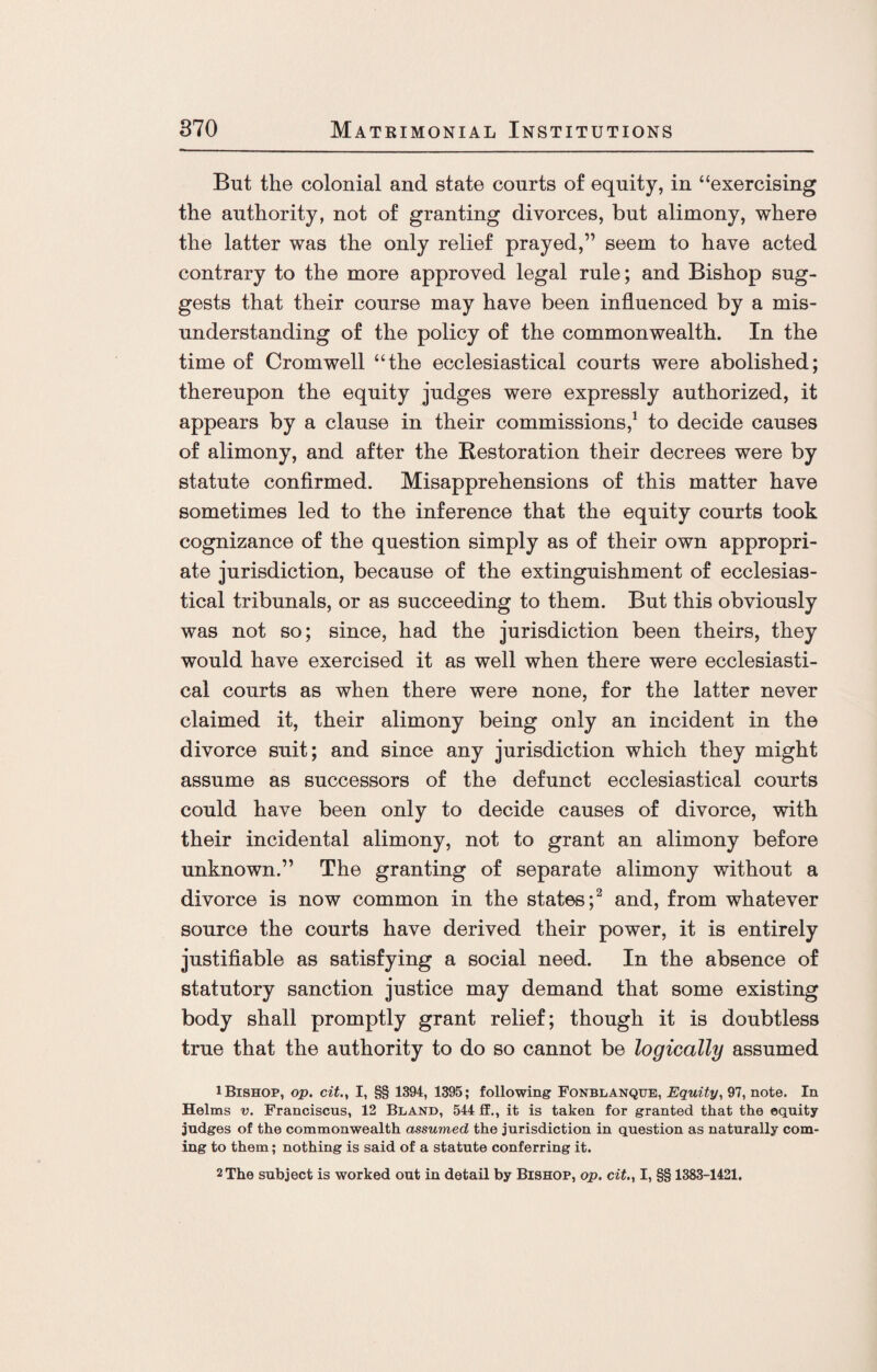 But the colonial and state courts of equity, in “exercising the authority, not of granting divorces, but alimony, where the latter was the only relief prayed,” seem to have acted contrary to the more approved legal rule; and Bishop sug¬ gests that their course may have been influenced by a mis¬ understanding of the policy of the commonwealth. In the time of Cromwell “the ecclesiastical courts were abolished; thereupon the equity judges were expressly authorized, it appears by a clause in their commissions,1 to decide causes of alimony, and after the Restoration their decrees were by statute confirmed. Misapprehensions of this matter have sometimes led to the inference that the equity courts took cognizance of the question simply as of their own appropri¬ ate jurisdiction, because of the extinguishment of ecclesias¬ tical tribunals, or as succeeding to them. But this obviously was not so; since, had the jurisdiction been theirs, they would have exercised it as well when there were ecclesiasti¬ cal courts as when there were none, for the latter never claimed it, their alimony being only an incident in the divorce suit; and since any jurisdiction which they might assume as successors of the defunct ecclesiastical courts could have been only to decide causes of divorce, with their incidental alimony, not to grant an alimony before unknown.” The granting of separate alimony without a divorce is now common in the states;2 and, from whatever source the courts have derived their power, it is entirely justifiable as satisfying a social need. In the absence of statutory sanction justice may demand that some existing body shall promptly grant relief; though it is doubtless true that the authority to do so cannot be logically assumed 1 Bishop, op. cit., I, §§ 1394, 1395; following Fonblanque, Equity, 97, note. In Helms v. Franciscus, 12 Bland, 544 ff., it is taken for granted that the equity judges of the commonwealth assumed the jurisdiction in question as naturally com¬ ing to them; nothing is said of a statute conferring it. 2 The subject is worked out in detail by Bishop, op. cit., I, §§ 1383-1421.