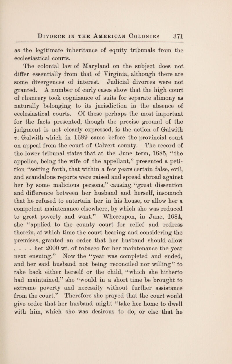 as the legitimate inheritance of equity tribunals from the ecclesiastical courts. The colonial law of Maryland on the subject does not differ essentially from that of Virginia, although there are some divergences of interest. Judicial divorces were not granted. A number of early cases show that the high court of chancery took cognizance of suits for separate alimony as naturally belonging to its jurisdiction in the absence of ecclesiastical courts. Of these perhaps the most important for the facts presented, though the precise ground of the judgment is not clearly expressed, is the action of Galwith v. Galwith which in 1689 came before the provincial court on appeal from the court of Calvert county. The record of the lower tribunal states that at the June term, 1685, “the appellee, being the wife of the appellant,” presented a peti¬ tion “setting forth, that within a few years certain false, evil, and scandalous reports were raised and spread abroad against her by some malicious persons,” causing “great dissention and difference between her husband and herself, insomuch that he refused to entertain her in his house, or allow her a competent maintenance elsewhere, by which she was reduced to great poverty and want.” Whereupon, in June, 1684, she “applied to the county court for relief and redress therein, at which time the court hearing and considering the premises, granted an order that her husband should allow . . . . her 2000 wt. of tobacco for her maintenance the year next ensuing,” Now the “year was completed and ended, and her said husband not being reconciled nor willing” to take back either herself or the child, “which she hitherto had maintained,” she “would in a short time be brought to extreme poverty and necessity without further assistance from the court.” Therefore she prayed that the court would give order that her husband might “take her home to dwell with him, which she was desirous to do, or else that he