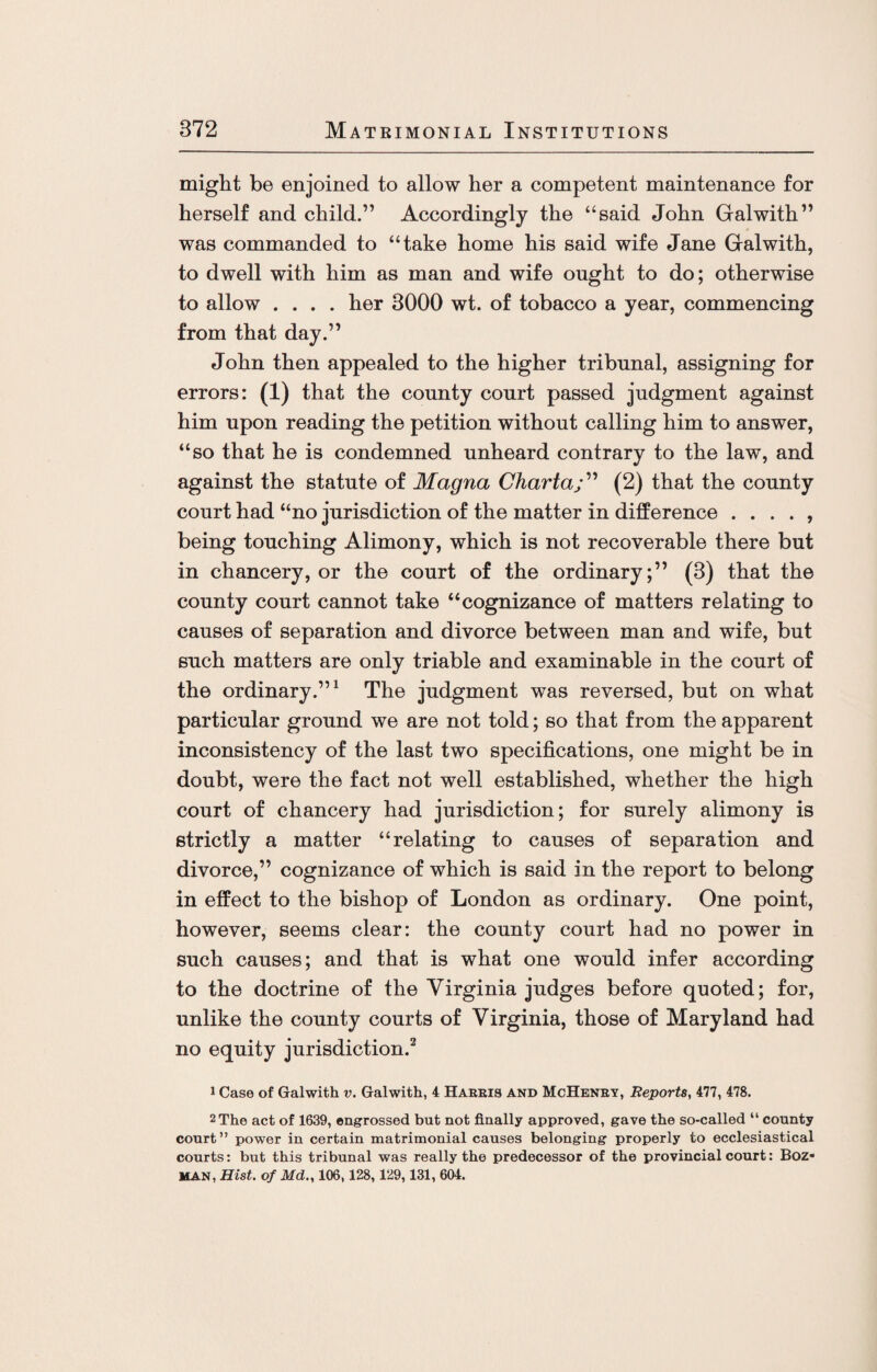might be enjoined to allow her a competent maintenance for herself and child.” Accordingly the “said John Galwith” was commanded to “take home his said wife Jane Galwith, to dwell with him as man and wife ought to do; otherwise to allow .... her 3000 wt. of tobacco a year, commencing from that day.” John then appealed to the higher tribunal, assigning for errors: (1) that the county court passed judgment against him upon reading the petition without calling him to answer, “so that he is condemned unheard contrary to the law, and against the statute of Magna Charta;” (2) that the county court had “no jurisdiction of the matter in difference . . . . , being touching Alimony, which is not recoverable there but in chancery, or the court of the ordinary;” (3) that the county court cannot take “cognizance of matters relating to causes of separation and divorce between man and wife, but such matters are only triable and examinable in the court of the ordinary.”1 The judgment was reversed, but on what particular ground we are not told; so that from the apparent inconsistency of the last two specifications, one might be in doubt, were the fact not well established, whether the high court of chancery had jurisdiction; for surely alimony is strictly a matter “relating to causes of separation and divorce,” cognizance of which is said in the report to belong in effect to the bishop of London as ordinary. One point, however, seems clear: the county court had no power in such causes; and that is what one would infer according to the doctrine of the Virginia judges before quoted; for, unlike the county courts of Virginia, those of Maryland had no equity jurisdiction.2 1 Case of Galwith v. Galwith, 4 Harris and McHenry, Reports, 477, 478. 2 The act of 1639, engrossed but not finally approved, gave the so-called “ county court” power in certain matrimonial causes belonging properly to ecclesiastical courts: but this tribunal was really the predecessor of the provincial court: Boz- MAN, Hist, of Md., 106,128, 129,131, 604.