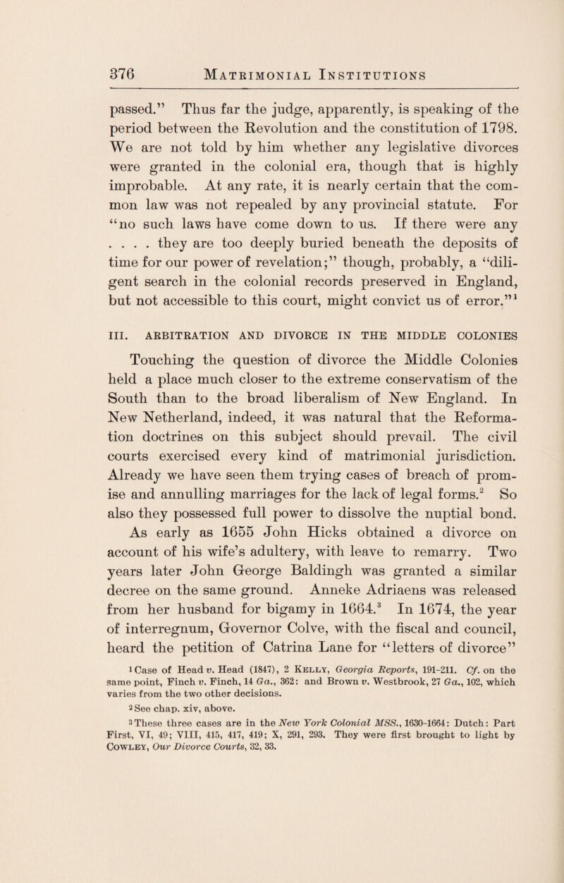 passed.” Thus far the judge, apparently, is speaking of the period between the Revolution and the constitution of 1798. We are not told by him whether any legislative divorces were granted in the colonial era, though that is highly improbable. At any rate, it is nearly certain that the com¬ mon law was not repealed by any provincial statute. For “no such laws have come down to us. If there were any .... they are too deeply buried beneath the deposits of time for our power of revelation;” though, probably, a “dili¬ gent search in the colonial records preserved in England, but not accessible to this court, might convict us of error.”1 III. ARBITRATION AND DIVORCE IN THE MIDDLE COLONIES Touching the question of divorce the Middle Colonies held a place much closer to the extreme conservatism of the South than to the broad liberalism of New England. In New Netherland, indeed, it was natural that the Reforma¬ tion doctrines on this subject should prevail. The civil courts exercised every kind of matrimonial jurisdiction. Already we have seen them trying cases of breach of prom¬ ise and annulling marriages for the lack of legal forms.2 So also they possessed full power to dissolve the nuptial bond. As early as 1655 John Hicks obtained a divorce on account of his wife’s adultery, with leave to remarry. Two years later John George Baldingh was granted a similar decree on the same ground. Anneke Adriaens was released from her husband for bigamy in 1664.3 In 1674, the year of interregnum, Governor Colve, with the fiscal and council, heard the petition of Catrina Lane for “letters of divorce” iCase of Head v. Head (1847), 2 Kelly, Georgia Reports, 191-211. Cf. on the same point, Finch v. Finch, 14 Ga., 362: and Brown v. Westbrook, 27 Ga., 102, which varies from the two other decisions. 2 See chap, xiv, above. 3These three cases are in the New York Colonial MSS., 1630-1664: Dutch: Part First, VI, 49; VIII, 415, 417, 419; X, 291, 293. They were first brought to light by Cowley, Our Divorce Courts, 32, 33.
