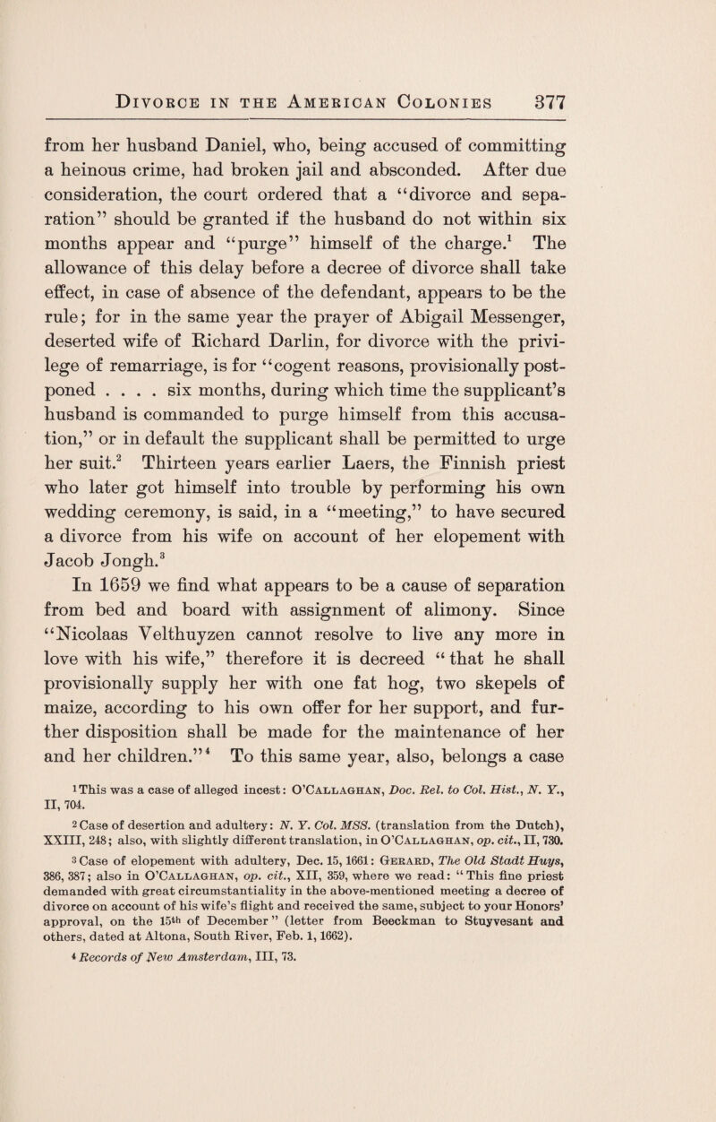 from her husband Daniel, who, being accused of committing a heinous crime, had broken jail and absconded. After due consideration, the court ordered that a “divorce and sepa¬ ration” should be granted if the husband do not within six months appear and “purge” himself of the charge.1 The allowance of this delay before a decree of divorce shall take effect, in case of absence of the defendant, appears to be the rule; for in the same year the prayer of Abigail Messenger, deserted wife of Richard Darlin, for divorce with the privi¬ lege of remarriage, is for “cogent reasons, provisionally post¬ poned .... six months, during which time the supplicant’s husband is commanded to purge himself from this accusa¬ tion,” or in default the supplicant shall be permitted to urge her suit.2 Thirteen years earlier Laers, the Finnish priest who later got himself into trouble by performing his own wedding ceremony, is said, in a “meeting,” to have secured a divorce from his wife on account of her elopement with Jacob Jongh.3 In 1659 we find what appears to be a cause of separation from bed and board with assignment of alimony. Since “Nicolaas Velthuyzen cannot resolve to live any more in love with his wife,” therefore it is decreed “ that he shall provisionally supply her with one fat hog, two skepels of maize, according to his own offer for her support, and fur¬ ther disposition shall be made for the maintenance of her and her children.”4 To this same year, also, belongs a case iThis was a case of alleged incest: O’Callaghan, Doc. Bel. to Col. Hist., N. V., II, 704. 2Case of desertion and adultery: N. Y. Col. MSS. (translation from the Dutch), XXIII, 248; also, with slightly different translation, in O’Callaghan, op. cit., II, 730. 3 Case of elopement with adultery, Dec. 15,1661: Gerard, The Old Stadi Huys, 386, 387; also in O’Callaghan, op. cit., XII, 359, where we read: “This fine priest demanded with great circumstantiality in the above-mentioned meeting a decree of divorce on account of his wife’s flight and received the same, subject to your Honors’ approval, on the 15th of December ” (letter from Beeckman to Stuyvesant and others, dated at Altona, South River, Feb. 1,1662). * Records of New Amsterdam, III, 73.