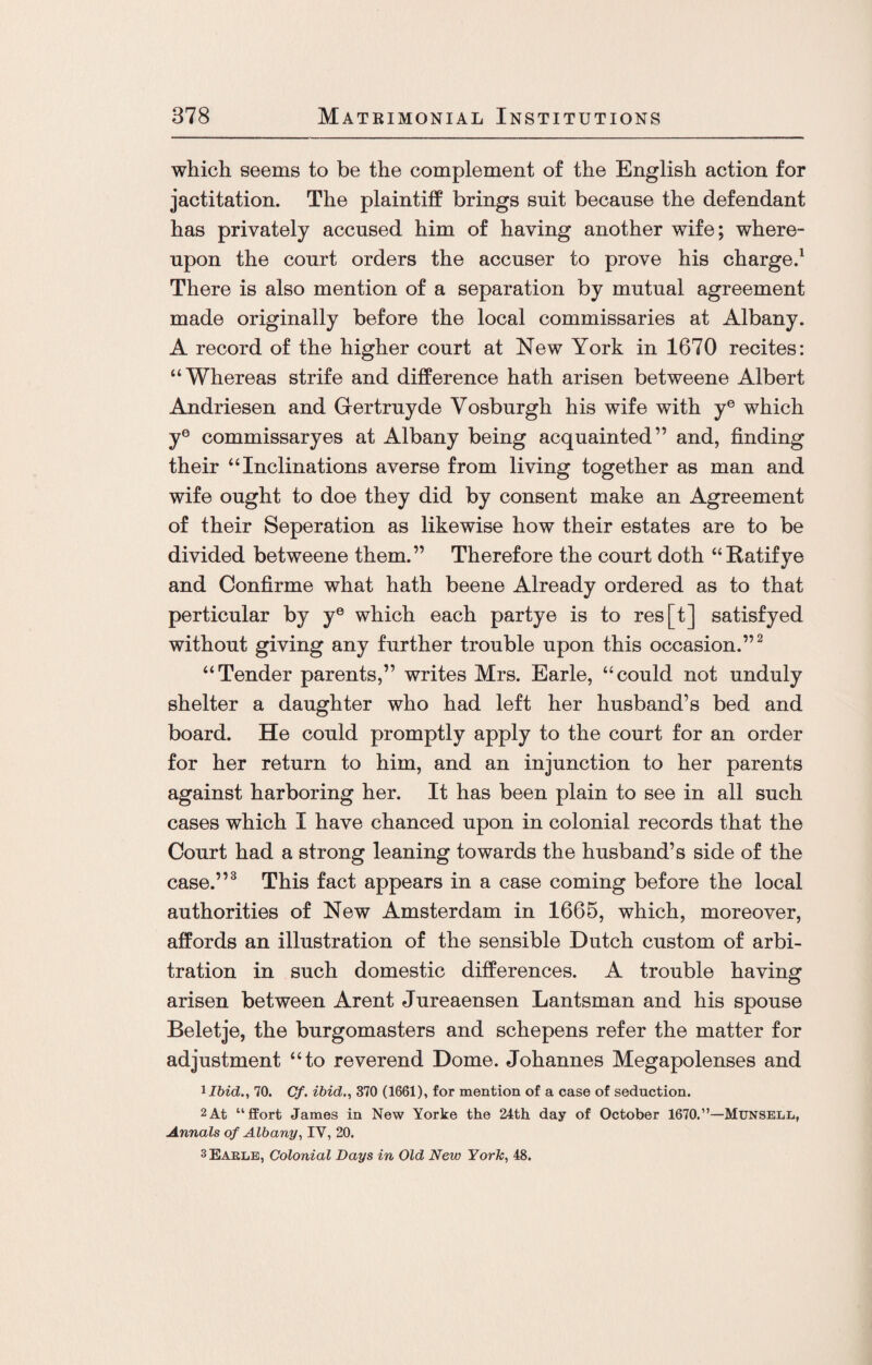 which seems to be the complement of the English action for jactitation. The plaintiff brings suit because the defendant has privately accused him of having another wife; where¬ upon the court orders the accuser to prove his charge.1 There is also mention of a separation by mutual agreement made originally before the local commissaries at Albany. A record of the higher court at New York in 1670 recites: “Whereas strife and difference hath arisen betweene Albert Andriesen and Gertruyde Vosburgh his wife with ye which ye commissaryes at Albany being acquainted” and, finding their “Inclinations averse from living together as man and wife ought to doe they did by consent make an Agreement of their Seperation as likewise how their estates are to be divided betweene them.” Therefore the court doth “Ratifye and Confirme what hath beene Already ordered as to that perticular by ye which each partye is to res[t] satisfyed without giving any further trouble upon this occasion.”2 “Tender parents,” writes Mrs. Earle, “could not unduly shelter a daughter who had left her husband’s bed and board. He could promptly apply to the court for an order for her return to him, and an injunction to her parents against harboring her. It has been plain to see in all such cases which I have chanced upon in colonial records that the Court had a strong leaning towards the husband’s side of the case.”3 This fact appears in a case coming before the local authorities of New Amsterdam in 1665, which, moreover, affords an illustration of the sensible Dutch custom of arbi¬ tration in such domestic differences. A trouble having arisen between Arent Jureaensen Lantsman and his spouse Beletje, the burgomasters and schepens refer the matter for adjustment “to reverend Dome. Johannes Megapolenses and iIbid., 70. Cf. ibid., 370 (1661), for mention of a case of seduction. 2 At “ffort James in New Yorke the 24th day of October 1670.”—Munsell, Annals of Albany, IV, 20. 3Eakle, Colonial Days in Old New York, 48.