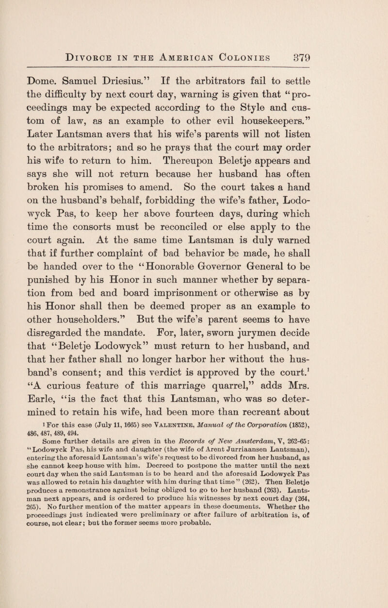 Dome. Samuel Driesius.” If the arbitrators fail to settle the difficulty by next court day, warning is given that “pro¬ ceedings may be expected according to the Style and cus¬ tom of law, as an example to other evil housekeepers.” Later Lantsman avers that his wife’s parents will not listen to the arbitrators; and so he prays that the court may order his wife to return to him. Thereupon Beletje appears and says she will not return because her husband has often broken his promises to amend. So the court takes a hand on the husband’s behalf, forbidding the wife’s father, Lodo- wyck Pas, to keep her above fourteen days, during which time the consorts must be reconciled or else apply to the court again. At the same time Lantsman is duly warned that if further complaint of bad behavior be made, he shall be handed over to the “Honorable Governor General to be punished by his Honor in such manner whether by separa¬ tion from bed and board imprisonment or otherwise as by his Honor shall then be deemed proper as an example to other householders.” But the wife’s parent seems to have disregarded the mandate. For, later, sworn jurymen decide that “Beletje Lodowyck” must return to her husband, and that her father shall no longer harbor her without the hus¬ band’s consent; and this verdict is approved by the court.1 “A curious feature of this marriage quarrel,” adds Mrs. Earle, “is the fact that this Lantsman, who was so deter¬ mined to retain his wife, had been more than recreant about iFor this case (July 11,1665) see Valentine, Manual of the Corporation (1852), 486, 487, 489, 494. Some further details are given in the Records of New Amsterdam, V, 262-65: “Lodowyck Pas, his wife and daughter (the wife of Arent Jurriaansen Lantsman), entering the aforesaid Lantsman’s wife’s request to be divorced from her husband, as she cannot keep house with him. Decreed to postpone the matter until the next court day when the said Lantsman is to be heard and the aforesaid Lodowyck Pas was allowed to retain his daughter with him during that time ” (262). Then Beletje produces a remonstrance against being obliged to go to her husband (263). Lants¬ man next appears, and is ordered to produce his witnesses by next court day (264, 265). No further mention of the matter appears in these documents. Whether the proceedings just indicated were preliminary or after failure of arbitration is, of course, not clear; but the former seems more probable.