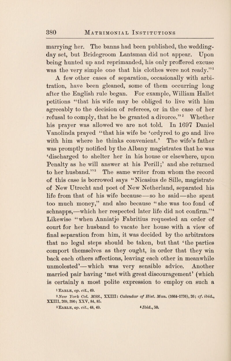 marrying her. The banns had been published, the wedding- day set, but Bridegroom Lantsman did not appear. Upon being hunted up and reprimanded, his only proffered excuse was the very simple one that his clothes were not ready.”1 A few other cases of separation, occasionally with arbi¬ tration, have been gleaned, some of them occurring long after the English rule began. For example, William Hallet petitions “that his wife may be obliged to live with him agreeably to the decision of referees, or in the case of her refusal to comply, that he be granted a divorce.”2 Whether his prayer was allowed we are not told. In 1697 Daniel Yanolinda prayed “that his wife be ‘ordyred to go and live with him where he thinks convenient.’ The wife’s father was promptly notified by the Albany magistrates that he was ‘discharged to shelter her in his house or elsewhere, upon Penalty as he will answer at his Perill;’ and she returned to her husband.”3 The same writer from whom the record of this case is borrowed says “Nicasius de Sille, magistrate of New Utrecht and poet of New Netherland, separated his life from that of his wife because—so he said—she spent too much money,” and also because “ she was too fond of schnapps,—which her respected later life did not confirm.”4 Likewise “when Anniatje Fabritius requested an order of court for her husband to vacate her house with a view of final separation from him, it was decided by the arbitrators that no legal steps should be taken, but that ‘the parties comport themselves as they ought, in order that they win back each others affections, leaving each other in meanwhile unmolested’—which was very sensible advice. Another married pair having ‘met with great discouragement’ (which is certainly a most polite expression to employ on such a i Earle, op. cit., 49. 2New York Col. MSS., XXIII: Calendar of Hist. Man. (1664-1776), 26; cf, ibid., XXIII, 269, 390; XXV, 84, 85. 3 Earle, op. cit., 48, 49. *Ibid., 50.