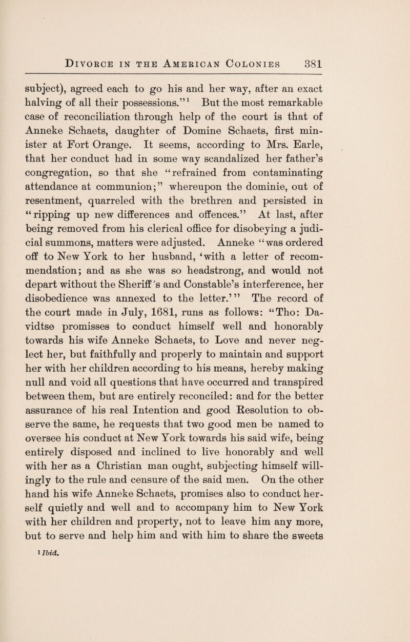 subject), agreed each to go his and her way, after an exact halving of all their possessions.”1 But the most remarkable case of reconciliation through help of the court is that of Anneke Schaets, daughter of Domine Schaets, first min¬ ister at Fort Orange. It seems, according to Mrs. Earle, that her conduct had in some way scandalized her father’s congregation, so that she “refrained from contaminating attendance at communion;” whereupon the dominie, out of resentment, quarreled with the brethren and persisted in “ripping up new differences and offences.” At last, after being removed from his clerical office for disobeying a judi¬ cial summons, matters were adjusted. Anneke “was ordered off to New York to her husband, ‘with a letter of recom¬ mendation; and as she was so headstrong, and would not depart without the Sheriff's and Constable’s interference, her disobedience was annexed to the letter.’” The record of the court made in July, 1681, runs as follows: “Tho: Da- vidtse promisses to conduct himself well and honorably towards his wife Anneke Schaets, to Love and never neg¬ lect her, but faithfully and properly to maintain and support her with her children according to his means, hereby making null and void all questions that have occurred and transpired between them, but are entirely reconciled: and for the better assurance of his real Intention and good Resolution to ob¬ serve the same, he requests that two good men be named to oversee his conduct at New York towards his said wife, being entirely disposed and inclined to live honorably and well with her as a Christian man ought, subjecting himself will¬ ingly to the rule and censure of the said men. On the other hand his wife Anneke Schaets, promises also to conduct her¬ self quietly and well and to accompany him to New York with her children and property, not to leave him any more, but to serve and help him and with him to share the sweets i Ibid.