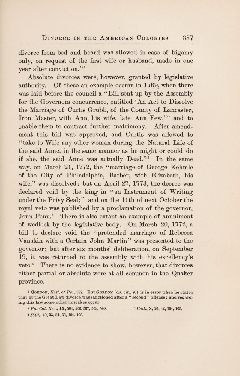 divorce from bed and board was allowed in case of bigamy only, on request of the first wife or husband, made in one year after conviction.”1 Absolute divorces were, however, granted by legislative authority. Of these an example occurs in 1769, when there was laid before the council a Bill sent up by the Assembly for the Governors concurrence, entitled ‘An Act to Dissolve the Marriage of Curtis Grubb, of the County of Lancaster, Iron Master, with Ann, his wife, late Ann Few,’” and to enable them to contract further matrimony. After amend¬ ment this bill was approved, and Curtis was allowed to “take to Wife any other woman during the Natural Life of the said Anne, in the same manner as he might or could do if she, the said Anne was actually Dead.”2 In the same way, on March 21, 1772, the “marriage of George Kehmle of the City of Philadelphia, Barber, with Elizabeth, his wife,” was dissolved; but on April 27, 1773, the decree was declared void by the king in “an Instrument of Writing under the Privy Seal;” and on the 11th of next October the royal veto was published by a proclamation of the governor, Jonn Penn.3 There is also extant an example of annulment of wedlock by the legislative body. On March 20, 1772, a bill to declare void the “pretended marriage of Rebecca Yanakin with a Certain John Martin” was presented to the governor; but after six months’ deliberation, on September 19, it was returned to the assembly with his excellency’s veto.4 There is no evidence to show, however, that divorces either partial or absolute were at all common in the Quaker Drovince. JL 1 Gordon, Hist, of Pa., 557. But Gordon (op. cit., 70) is in error when he states that by the Great Law divorce was sanctioned after a “ second ” offense; and regard¬ ing this law some other mistakes occur. 2 Pa. Col. Bee., IX, 564, 586,567, 568, 580. *Ibid., 40, 53, 54, 55,104,105. 3 Ibid., X, 26, 42,104,105.