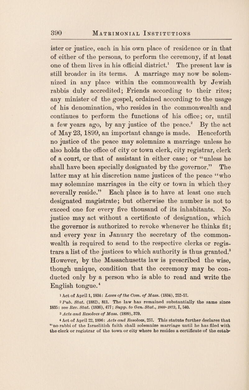 ister or justice, each in his own place of residence or in that of either of the persons, to perform the ceremony, if at least one of them lives in his official district.1 The present law is still broader in its terms. A marriage may now be solem¬ nized in any place within the commonwealth by Jewish rabbis duly accredited; Friends according to their rites; any minister of the gospel, ordained according to the usage of his denomination, who resides in the commonwealth and continues to perform the functions of his office; or, until a few years ago, by any justice of the peace.2 By the act of May 23, 1899, an important change is made. Henceforth no justice of the peace may solemnize a marriage unless he also holds the office of city or town clerk, city registrar, clerk of a court, or that of assistant in either case; or “unless he shall have been specially designated by the governor.” The latter may at his discretion name justices of the peace “who may solemnize marriages in the city or town in which they severally reside.” Each place is to have at least one such designated magistrate; but otherwise the number is not to exceed one for every five thousand of its inhabitants. No justice may act without a certificate of designation, which the governor is authorized to revoke whenever he thinks fit; and every year in January the secretary of the common¬ wealth is required to send to the respective clerks or regis¬ trars a list of the justices to which authority is thus granted.3 However, by the Massachusetts law is prescribed the wise, though unique, condition that the ceremony may be con¬ ducted only by a person who is able to read and write the English tongue.4 1 Act of April 1, 1834: Laws of the Corn, of Mass. (1834), 252-57. 2 Pub. Stat. (1882), 811. The law has remained substantially the same since 1835: see Rev. Stat. (1836), 477; Supp. to Gen. Stat., 1860-1872,1, 540. 3 Acts and Resolves of Mass. (1899), 379. 4 Act of April 22,1896: Acts and Resolves, 257. This statute further declares that “no rabbi of the Israelitish faith shall solemnize marriage until he has filed with the clerk or registrar of the town or city where he resides a certificate of the estab-