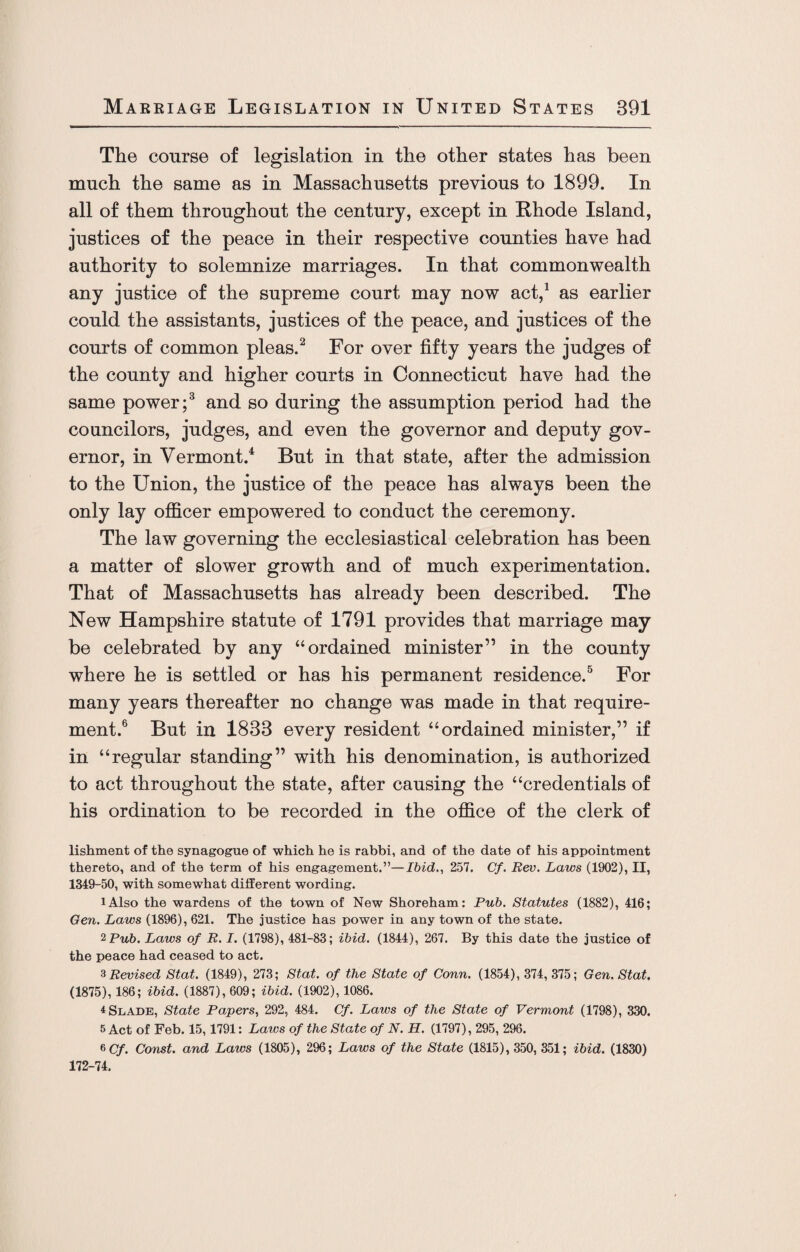 The course of legislation in the other states has been much the same as in Massachusetts previous to 1899. In all of them throughout the century, except in Rhode Island, justices of the peace in their respective counties have had authority to solemnize marriages. In that commonwealth any justice of the supreme court may now act,1 as earlier could the assistants, justices of the peace, and justices of the courts of common pleas.2 For over fifty years the judges of the county and higher courts in Connecticut have had the same power;3 and so during the assumption period had the councilors, judges, and even the governor and deputy gov¬ ernor, in Vermont.4 But in that state, after the admission to the Union, the justice of the peace has always been the only lay officer empowered to conduct the ceremony. The law governing the ecclesiastical celebration has been a matter of slower growth and of much experimentation. That of Massachusetts has already been described. The New Hampshire statute of 1791 provides that marriage may be celebrated by any “ordained minister” in the county where he is settled or has his permanent residence.5 For many years thereafter no change was made in that require¬ ment.6 But in 1833 every resident “ordained minister,” if in “regular standing” with his denomination, is authorized to act throughout the state, after causing the “credentials of his ordination to be recorded in the office of the clerk of lishment of the synagogue of which he is rabbi, and of the date of his appointment thereto, and of the term of his engagement.”—Ibid., 257. Cf. Rev. Laws (1902), II, 1349-50, with somewhat different wording. lAlso the wardens of the town of New Shoreham: Pub. Statutes (1882), 416; Gen. Laws (1896), 621. The justice has power in any town of the state. 2 Pub. Laws of R. I. (1798), 481-83; ibid. (1844), 267. By this date the justice of the peace had ceased to act. 3 Revised Stat. (1849), 273; Stat. of the State of Conn. (1854), 374, 375; Gen. Stat, (1875), 186; ibid. (1887), 609; ibid. (1902), 1086. 4 Slade, State Papers, 292, 484. Cf. Laws of the State of Vermont (1798), 330. 5 Act of Feb. 15,1791: Laws of the State of N. H. (1797), 295, 296. 6 Cf. Const, and Laws (1805), 296; Laws of the State (1815), 350, 351; ibid. (1830) 172-74.
