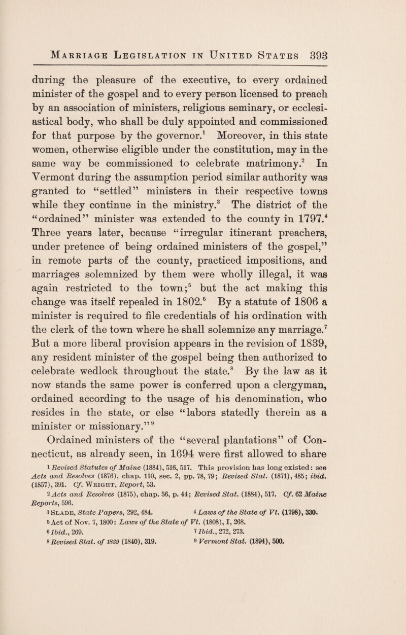 during the pleasure of the executive, to every ordained minister of the gospel and to every person licensed to preach by an association of ministers, religious seminary, or ecclesi¬ astical body, who shall be duly appointed and commissioned for that purpose by the governor.1 Moreover, in this state women, otherwise eligible under the constitution, may in the same way be commissioned to celebrate matrimony.2 In Vermont during the assumption period similar authority was granted to “settled” ministers in their respective towns while they continue in the ministry.3 The district of the “ordained” minister was extended to the county in 1797.4 Three years later, because “irregular itinerant preachers, under pretence of being ordained ministers of the gospel,” in remote parts of the county, practiced impositions, and marriages solemnized by them were wholly illegal, it was again restricted to the town;5 but the act making this change was itself repealed in 1802.6 By a statute of 1806 a minister is required to file credentials of his ordination with the clerk of the town where he shall solemnize any marriage.7 But a more liberal provision appears in the revision of 1839, any resident minister of the gospel being then authorized to celebrate wedlock throughout the state.8 By the law as it now stands the same power is conferred upon a clergyman, ordained according to the usage of his denomination, who resides in the state, or else “labors statedly therein as a minister or missionary.”9 Ordained ministers of the “several plantations” of Con¬ necticut, as already seen, in 1694 were first allowed to share 1 Revised, Statutes of Maine (1884), 516, 517. This provision has long existed: see Acts and Resolves (1876), chap. 110, sec. 2, pp. 78, 79; Revised Stat. (1871), 485; ibid. (1857), 391. Cf. Wright, Report, 53. 2 Acts and Resolves (1875), chap. 56, p. 44; Revised Stat. (1884), 517. Cf. 62 Maine Reports, 596. 3 Slade, State Papers, 292, 484. ±Laws of the State of Vt. (1798), 330. 5 Act of Nov. 7,1800: Laws of the State of Vt. (1808), I, 268. 6Ibid., 269. 7 Ibid., 272, 273. 8 Revised Stat. of 1839 (1840), 319. 9 Vermont Stat. (1894), 500.