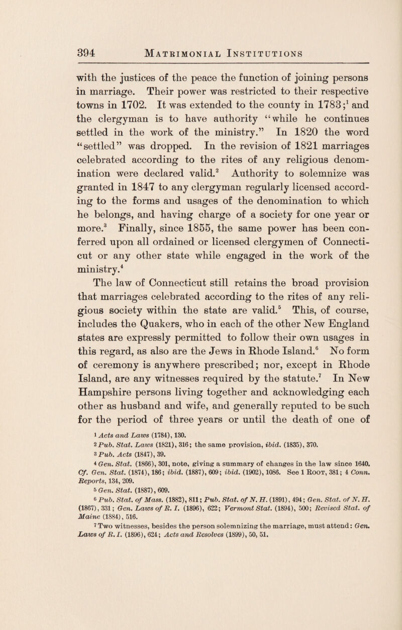 with the justices of the peace the function of joining persons in marriage. Their power was restricted to their respective towns in 1702. It was extended to the county in 1783and the clergyman is to have authority “while he continues settled in the work of the ministry.” In 1820 the word “settled” was dropped. In the revision of 1821 marriages celebrated according to the rites of any religious denom¬ ination were declared valid.2 Authority to solemnize was granted in 1847 to any clergyman regularly licensed accord¬ ing to the forms and usages of the denomination to which he belongs, and having charge of a society for one year or more.3 Finally, since 1855, the same power has been con¬ ferred upon all ordained or licensed clergymen of Connecti¬ cut or any other state while engaged in the work of the ministry.4 The law of Connecticut still retains the broad provision that marriages celebrated according to the rites of any reli¬ gious society within the state are valid.5 This, of course, includes the Quakers, who in each of the other New England states are expressly permitted to follow their own usages in this regard, as also are the Jews in Rhode Island.6 No form of ceremony is anywhere prescribed; nor, except in Rhode Island, are any witnesses required by the statute.7 In New Hampshire persons living together and acknowledging each other as husband and wife, and generally reputed to be such for the period of three years or until the death of one of 1 Acts and Laws (1784), 130. 2 Pub. Stat. Laws (1821), 316; the same provision, ibid. (1835), 370. 3Pu6. Acts (1847), 39. ±Gen. Stat. (1866), 301, note, giving a summary of changes in the law since 1640. Cf. Gen. Stat. (1874), 186; ibid. (1887), 609; ibid. (1902), 1086. See 1 Root, 381; 4 Conn. Reports, 134, 209. 5 Gen. Stat. (1887), 609. 6 Pub. Stat. of Mass. (1882), 811; Pub. Stat. of N. H. (1891), 494; Gen. Stat. of N. H. (1867), 331; Gen. Laws of R. I. (1896), 622; Vermont Stat. (1894), 500; Revised Stat. of Maine (1884), 516. 7Two witnesses, besides the person solemnizing the marriage, must attend: Gen. Laws of R.I. (1896), 624; Acts and Resolves (1899), 50, 51.