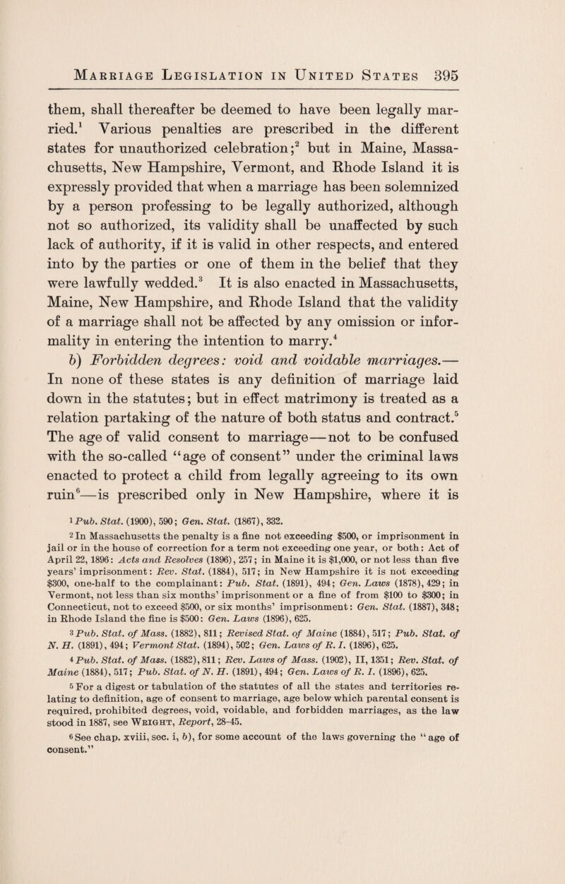 them, shall thereafter be deemed to have been legally mar¬ ried.1 Various penalties are prescribed in the different states for unauthorized celebration;2 but in Maine, Massa¬ chusetts, New Hampshire, Vermont, and Rhode Island it is expressly provided that when a marriage has been solemnized by a person professing to be legally authorized, although not so authorized, its validity shall be unaffected by such lack of authority, if it is valid in other respects, and entered into by the parties or one of them in the belief that they were lawfully wedded.3 It is also enacted in Massachusetts, Maine, New Hampshire, and Rhode Island that the validity of a marriage shall not be affected by any omission or infor¬ mality in entering the intention to marry.4 b) Forbidden degrees: void and voidable marriages.— In none of these states is any definition of marriage laid down in the statutes; but in effect matrimony is treated as a relation partaking of the nature of both status and contract.5 The age of valid consent to marriage—not to be confused with the so-called “age of consent” under the criminal laws enacted to protect a child from legally agreeing to its own ruin6—is prescribed only in New Hampshire, where it is 1 Pub. Stat. (1900), 590; Gen. Stat. (1867), 332. 2 In Massachusetts the penalty is a fine not exceeding $500, or imprisonment in jail or in the house of correction for a term not exceeding one year, or both: Act of April 22, 1896: Acts and Resolves (1896), 257; in Maine it is $1,000, or not less than five years’imprisonment: Rev. Stat. (1884), 517; in New Hampshire it is not exceeding $300, one-half to the complainant: Pub. Stat. (1891), 494; Gen. Laws (1878), 429; in Vermont, not less than six months’ imprisonment or a fine of from $100 to $300; in Connecticut, not to exceed $500, or six months’ imprisonment: Gen. Stat. (1887), 348; in Rhode Island the fine is $500: Gen. Laws (1896), 625. 3 Pub. Stat. of Mass. (1882), 811; Revised Stat. of Maine (1884), 517; Pub. Stat. of N. H. (1891), 494; Vermont Stat. (1894), 502; Gen. Laws of R. I. (1896), 625. *Pub. Stat. of Mass. (1882), 811; Rev. Laws of Mass. (1902), II, 1351; Rev. Stat. of Maine (1884), 517; Pub. Stat. of N. H. (1891), 494; Gen. Laws of R. I. (1896), 625. 5 For a digest or tabulation of the statutes of all the states and territories re¬ lating to definition, age of consent to marriage, age below which parental consent is required, prohibited degrees, void, voidable, and forbidden marriages, as the law stood in 1887, see Weight, Report, 28-45. 6 See chap, xviii, sec. i, 6), for some account of the laws governing the “ age of consent.”