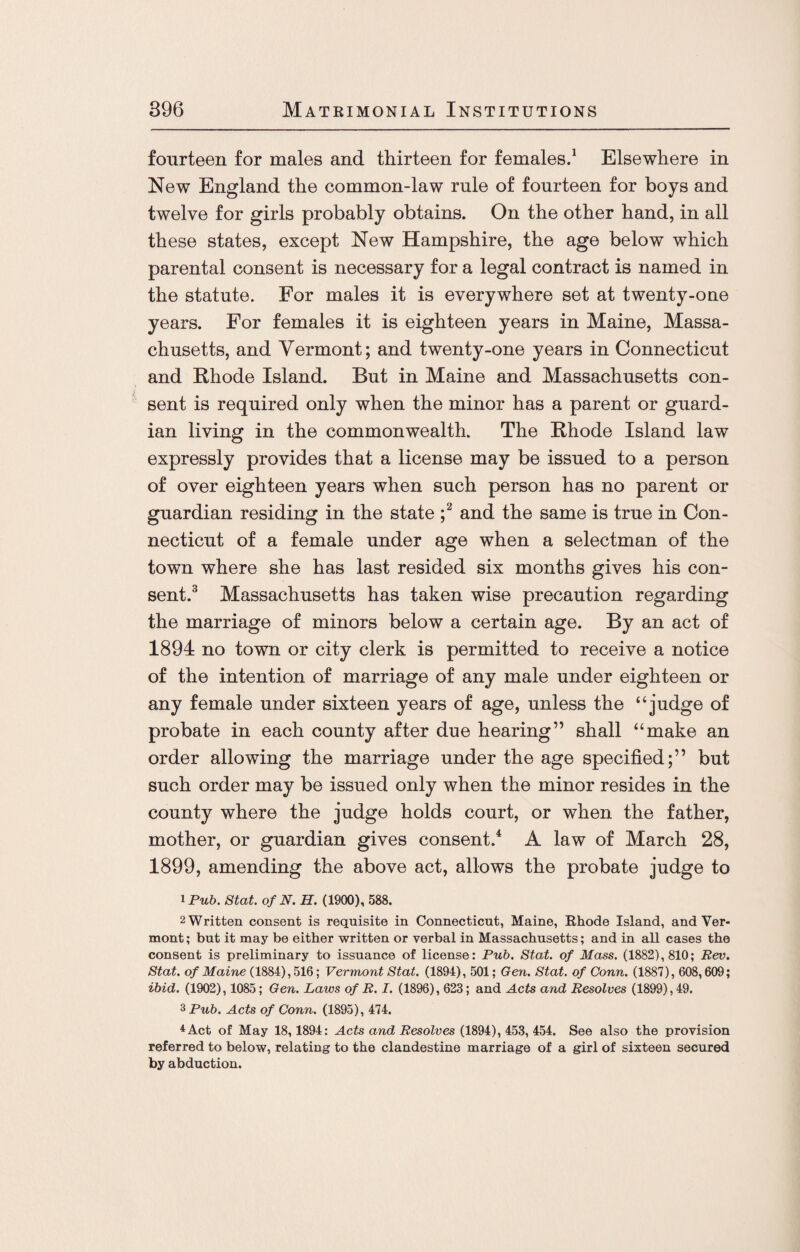 fourteen for males and thirteen for females.1 Elsewhere in New England the common-law rule of fourteen for boys and twelve for girls probably obtains. On the other hand, in all these states, except New Hampshire, the age below which parental consent is necessary for a legal contract is named in the statute. For males it is everywhere set at twenty-one years. For females it is eighteen years in Maine, Massa¬ chusetts, and Vermont; and twenty-one years in Connecticut and Ehode Island. But in Maine and Massachusetts con¬ sent is required only when the minor has a parent or guard¬ ian living in the commonwealth. The Ehode Island law expressly provides that a license may be issued to a person of over eighteen years when such person has no parent or guardian residing in the state ;2 and the same is true in Con¬ necticut of a female under age when a selectman of the town where she has last resided six months gives his con¬ sent.3 Massachusetts has taken wise precaution regarding the marriage of minors below a certain age. By an act of 1894 no town or city clerk is permitted to receive a notice of the intention of marriage of any male under eighteen or any female under sixteen years of age, unless the ‘‘judge of probate in each county after due hearing” shall “make an order allowing the marriage under the age specified;” but such order may be issued only when the minor resides in the county where the judge holds court, or when the father, mother, or guardian gives consent.4 A law of March 28, 1899, amending the above act, allows the probate judge to 1 Pub. Stat. of N. H. (1900), 588. 2 Written consent is requisite in Connecticut, Maine, Rhode Island, and Ver¬ mont; but it may be either written or verbal in Massachusetts; and in all cases the consent is preliminary to issuance of license: Pub. Stat. of Mass. (1882), 810; Rev. Stat. of Maine (1884), 516; Vermont Stat. (1894), 501; Gen. Stat. of Conn. (1887), 608,609; ibid. (1902), 1085; Gen. Laws of R. I. (1896), 623; and Acts and Resolves (1899), 49. 3 Pub. Acts of Conn. (1895), 474. 4Act of May 18,1894: Acts and Resolves (1894), 453, 454. See also the provision referred to below, relating to the clandestine marriage of a girl of sixteen secured by abduction.