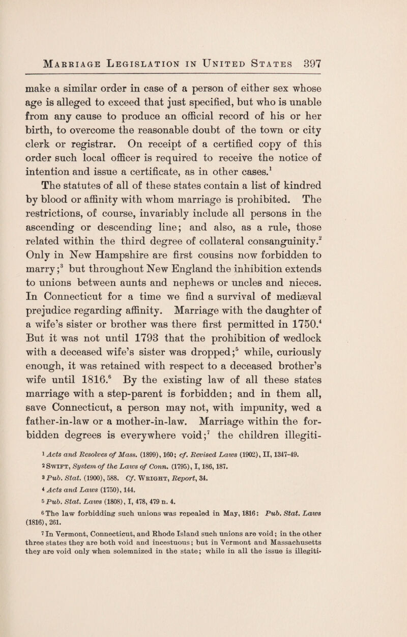 make a similar order in case of a person of either sex whose age is alleged to exceed that just specified, but who is unable from any cause to produce an official record of his or her birth, to overcome the reasonable doubt of the town or city clerk or registrar. On receipt of a certified copy of this order such local officer is required to receive the notice of intention and issue a certificate, as in other cases.1 The statutes of all of these states contain a list of kindred by blood or affinity with whom marriage is prohibited. The restrictions, of course, invariably include all persons in the ascending or descending line; and also, as a rule, those related within the third degree of collateral consanguinity.15 Only in New Hampshire are first cousins now forbidden to marry ;3 but throughout New England the inhibition extends to unions between aunts and nephews or uncles and nieces. In Connecticut for a time we find a survival of mediaeval prejudice regarding affinity. Marriage with the daughter of a wife’s sister or brother was there first permitted in 1750.4 But it was not until 1793 that the prohibition of wedlock with a deceased wife’s sister was dropped;5 while, curiously enough, it was retained with respect to a deceased brother’s wife until 1816.6 By the existing law of all these states marriage with a step-parent is forbidden; and in them all, save Connecticut, a person may not, with impunity, wed a father-in-law or a mother-in-law. Marriage within the for¬ bidden degrees is everywhere void;7 the children illegiti- 1 Acts and Resolves of Mass. (1899), 160; cf. Revised Laws (1902), II, 1347-49. 2 Swift, System of the Laws of Conn. (1795), 1,186,187. *Pub. Stat. (1900), 588. Cf. Weight, Report, 34. * Acts and Laws (1750), 144. 5 Pub. Stat. Laws (1808), I, 478, 479 n. 4. 6 The law forbidding such unions was repealed in May, 1816: Pub. Stat. Laws (1816), 261. 7 In Vermont, Connecticut, and Rhode Island such unions are void; in the other three states they are both void and incestuous; but in Vermont and Massachusetts they are void only when solemnized in the state; while in all the issue is illegiti-