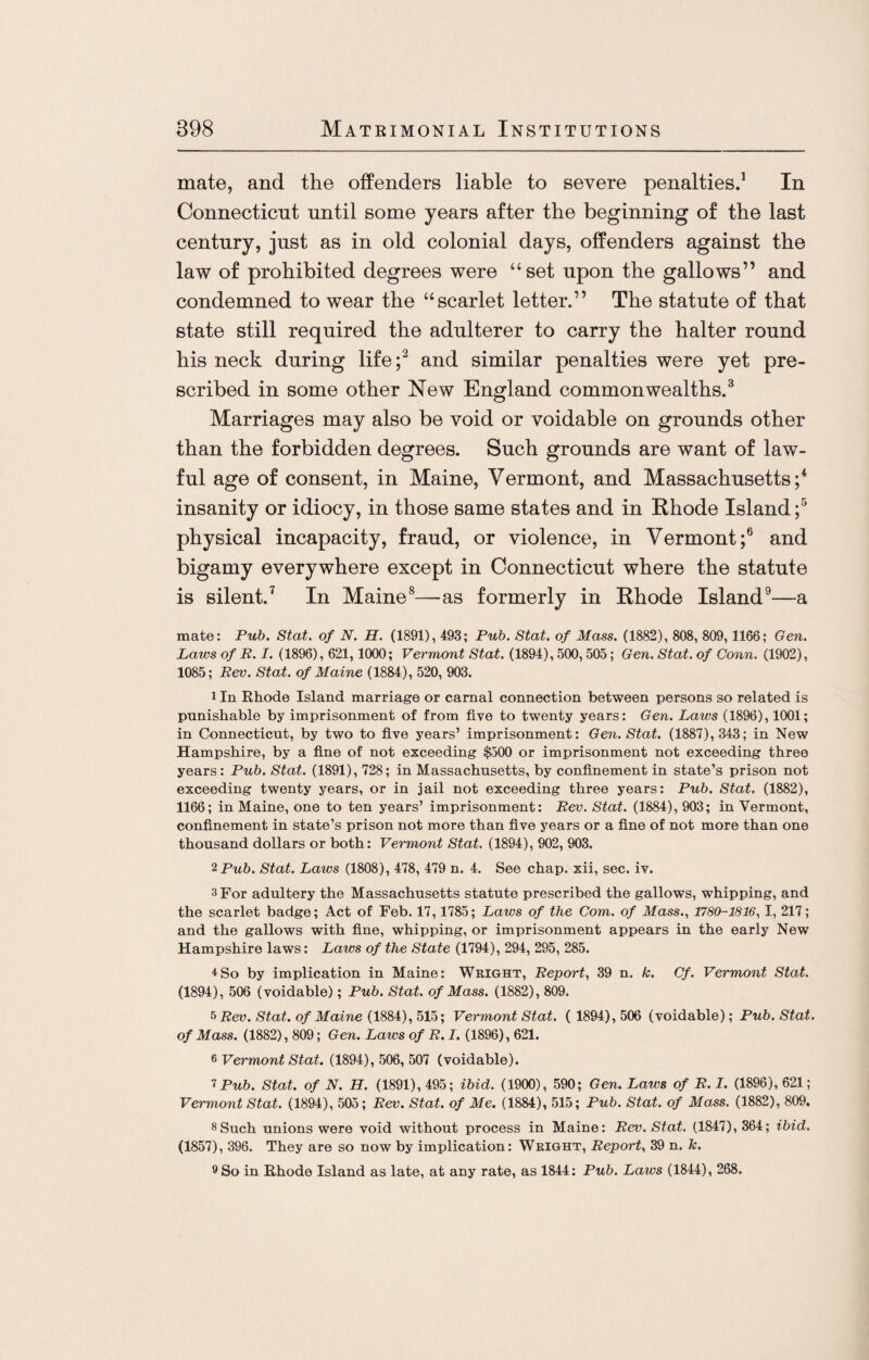 mate, and the offenders liable to severe penalties.1 In Connecticut until some years after the beginning of the last century, just as in old colonial days, offenders against the law of prohibited degrees were “set upon the gallows” and condemned to wear the “scarlet letter.” The statute of that state still required the adulterer to carry the halter round his neck during life;2 and similar penalties were yet pre¬ scribed in some other New England commonwealths.3 Marriages may also be void or voidable on grounds other than the forbidden degrees. Such grounds are want of law¬ ful age of consent, in Maine, Vermont, and Massachusetts;4 insanity or idiocy, in those same states and in Rhode Island ;5 physical incapacity, fraud, or violence, in Vermont;6 and bigamy everywhere except in Connecticut where the statute is silent.7 In Maine8—-as formerly in Rhode Island9—a mate: Pub. Stat. of N. H. (1891), 493; Pub. Stat. of Mass. (1882), 808, 809,1166; Gen. Laws of R. I. (1896), 621,1000; Vermont Stat. (1894), 500, 505 ; Gen. Stat. of Conn. (1902), 1085; Rev. Stat. of Maine (1884), 520, 903. 1 In Rhode Island marriage or carnal connection between persons so related is punishable by imprisonment of from five to twenty years: Gen. Laws (1896), 1001; in Connecticut, by two to five years’ imprisonment: Gen. Stat. (1887), 343; in New Hampshire, by a fine of not exceeding $500 or imprisonment not exceeding three years: Pub. Stat. (1891), 728; in Massachusetts, by confinement in state’s prison not exceeding twenty years, or in jail not exceeding three years: Pub. Stat. (1882), 1166; in Maine, one to ten years’ imprisonment: Rev. Stat. (1884), 903; in Vermont, confinement in state’s prison not more than five years or a fine of not more than one thousand dollars or both: Vermont Stat. (1894), 902, 903. 2 Pub. Stat. Laws (1808), 478, 479 n. 4. See chap, xii, sec. iv. 3 For adultery the Massachusetts statute prescribed the gallows, whipping, and the scarlet badge; Act of Feb. 17, 1785; Laws of the Com. of Mass., 1780-1816, I, 217; and the gallows with fine, whipping, or imprisonment appears in the early New Hampshire laws: Laws of the State (1794), 294, 295, 285. 4So by implication in Maine: Wright, Report, 39 n. k. Cf. Vermont Stat. (1894), 506 (voidable); Pub. Stat. of Mass. (1882), 809. 5 Rev. Stat. of Maine (1884), 515; Vermont Stat. ( 1894), 506 (voidable); Pub. Stat. of Mass. (1882), 809; Gen. Laws of R. I. (1896), 621. 6 Vermont Stat. (1894), 506, 507 (voidable). TPub. Stat. of N. H. (1891), 495; ibid. (1900), 590; Gen. Laws of R. I. (1896), 621; Vermont Stat. (1894), 505; Rev. Stat. of Me. (1884), 515; Pub. Stat. of Mass. (1882), 809. 8Such unions were void without process in Maine: Rev. Stat. (1847), 364; ibid. (1857), 396. They are so now by implication: Wright, Report, 39 n. k. 9 So in Rhode Island as late, at any rate, as 1844: Pub. Laws (1844), 268.