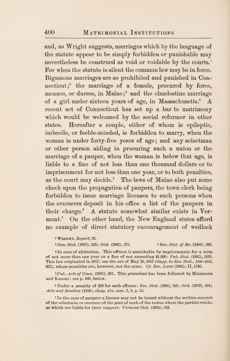 and, as Wright suggests, marriages which by the language of the statute appear to be simply forbidden or punishable may nevertheless be construed as void or voidable by the courts.1 For when the statute is silent the common law may be in force. Bigamous marriages are so prohibited and punished in Con¬ necticut;2 the marriage of a female, procured by force, menace, or duress, in Maine;3 and the clandestine marriage of a girl under sixteen years of age, in Massachusetts.4 A recent act of Connecticut has set up a bar to matrimony which would be welcomed by the social reformer in other states. Hereafter a couple, either of whom is epileptic, imbecile, or feeble-minded, is forbidden to marry, when the woman is under forty-five years of age; and any selectman or other person aiding in procuring such a union or the marriage of a pauper, when the woman is below that age, is liable to a fine of not less than one thousand dollars or to imprisonment for not less than one year, or to both penalties, as the court may decide.5 The laws of Maine also put some check upon the propagation of paupers, the town clerk being forbidden to issue marriage licenses to such persons when the overseers deposit in his office a list of the paupers in their charge.6 A statute somewhat similar exists in Ver¬ mont.7 On the other hand, the New England states afford no example of direct statutory encouragement of wedlock 1 Wright, Report, 35. 2 Gen. Stat. (1887), 343; ibid. (1902), 375. 3 Eev. Stat. of Me. (1884), 883. 4 In case of abduction. This offense is punishable by imprisonment for a term of not more than one year or a fine of not exceeding $1,000: Pub. Stat. (1882), 1165. This law originated in 1852: see the act of May 20,1852 (Supp. to Rev. Stat., 1836-1853, 852), whose penalties are, however, not the same. Cf. Rev. Laws (1902), II, 1785. 5Pub. Acts of Conn. (1895), 667. This precedent has been followed by Minnesota and Kansas: see p. 480, below. 6Under a penalty of $20 for each offense: Rev. Stat. (1884), 516; ibid. (1870), 484; Acts and Resolves (1858), chap, xiv, secs. 2, 3, p. 12. 7 In the case of paupers a license may not be issued without the written consent of the selectmen or overseer of the poor of each of the towns where the parties reside, or which are liable for their support: Vermont Stat. (1894), 501. V