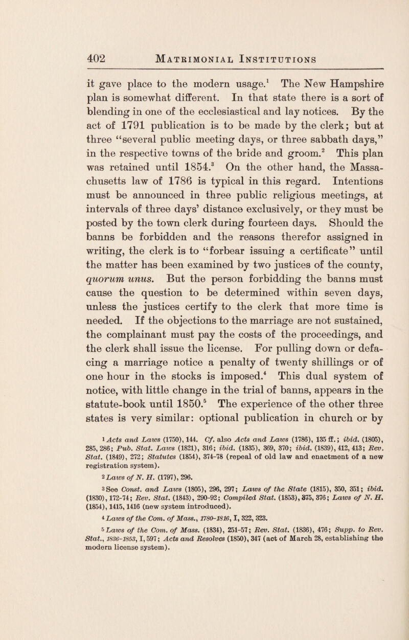 it gave place to the modern usage.1 The New Hampshire plan is somewhat different. In that state there is a sort of blending in one of the ecclesiastical and lay notices. By the act of 1791 publication is to be made by the clerk; but at three “several public meeting days, or three sabbath days,” in the respective towns of the bride and groom.2 This plan was retained until 1854.3 On the other hand, the Massa¬ chusetts law of 1786 is typical in this regard. Intentions must be announced in three public religious meetings, at intervals of three days’ distance exclusively, or they must be posted by the town clerk during fourteen days. Should the banns be forbidden and the reasons therefor assigned in writing, the clerk is to “forbear issuing a certificate” until the matter has been examined by two justices of the county, quorum unus. But the person forbidding the banns must cause the question to be determined within seven days, unless the justices certify to the clerk that more time is needed. If the objections to the marriage are not sustained, the complainant must pay the costs of the proceedings, and the clerk shall issue the license. For pulling down or defa¬ cing a marriage notice a penalty of twenty shillings or of one hour in the stocks is imposed.4 This dual system of notice, with little change in the trial of banns, appears in the statute-book until 1850.5 The experience of the other three states is very similar: optional publication in church or by lActs and Laws (1750), 144. Cf. also Acts and Laws (1786), 135 ff.; ibid. (1805), 285,286; Pub. Stat. Laws (1821), 316; ibid. (1835), 369, 370; ibid. (1839), 412, 413; Rev. Stat. (1849), 272; Statutes (1854), 374-78 (repeal of old law and enactment of a new registration system). 2 Laws of N. H. (1797), 296. 3 See Const, and Laws (1805), 296, 297; Laws of the State (1815), 350, 351; ibid. (1830), 172-74; Rev. Stat. (1843), 290-92; Compiled Stat. (1853), 375, 376; Laws of N. H. (1854), 1415,1416 (new system introduced). * Laws of the Com. of Mass., 1780-1816,1, 322, 323. 5Laws of the Com. of Mass. (1834), 251-57; Rev. Stat. (1836), 476; Supp. to Rev, Stat., 1836-1853,1,597; Acts and Resolves (1850), 347 (act of March 28, establishing the modern license system).