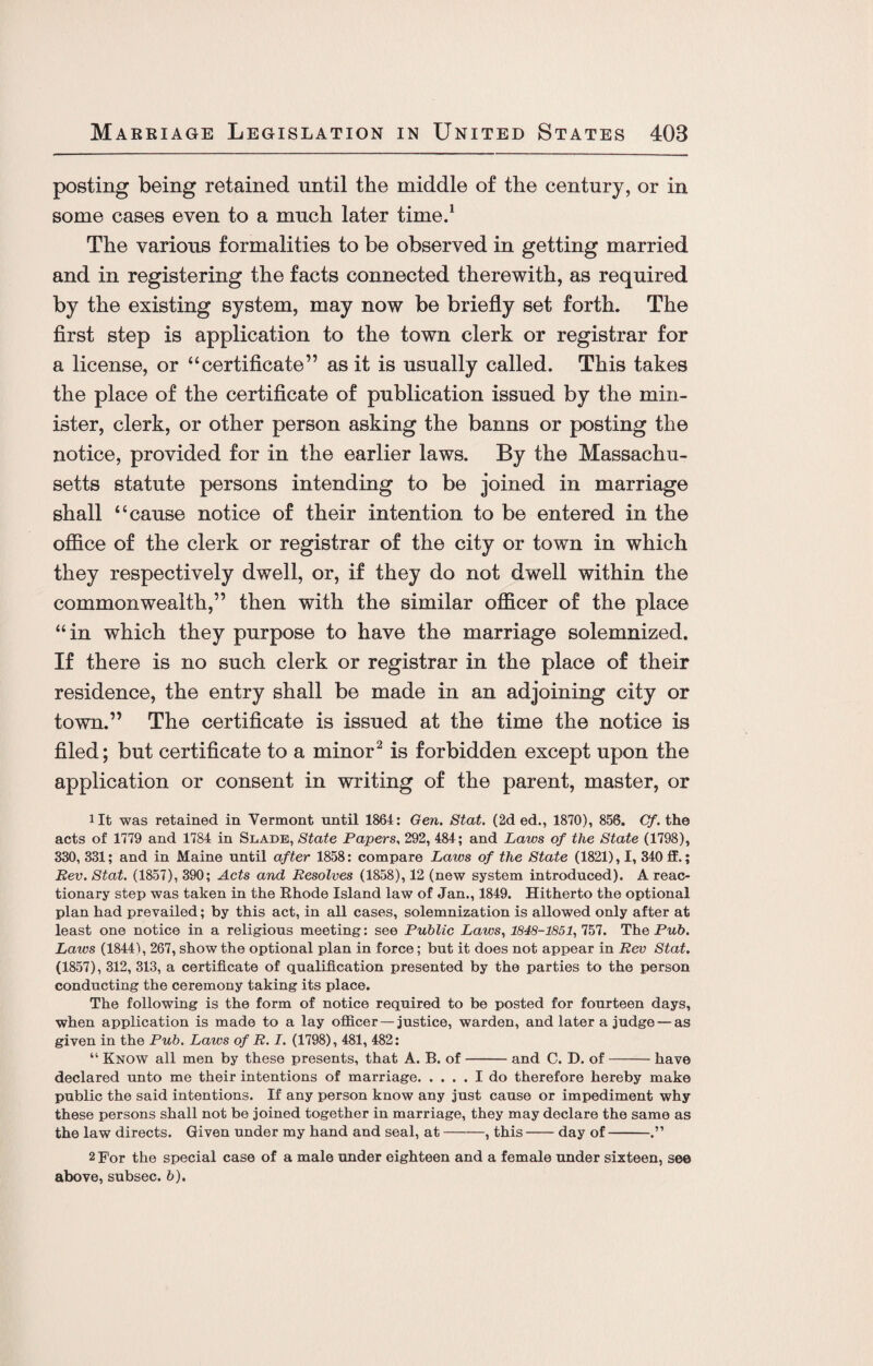 posting being retained until the middle of the century, or in some cases even to a much later time.1 The various formalities to be observed in getting married and in registering the facts connected therewith, as required by the existing system, may now be briefly set forth. The first step is application to the town clerk or registrar for a license, or “certificate” as it is usually called. This takes the place of the certificate of publication issued by the min¬ ister, clerk, or other person asking the banns or posting the notice, provided for in the earlier laws. By the Massachu¬ setts statute persons intending to be joined in marriage shall “cause notice of their intention to be entered in the office of the clerk or registrar of the city or town in which they respectively dwell, or, if they do not dwell within the commonwealth,” then with the similar officer of the place “in which they purpose to have the marriage solemnized. If there is no such clerk or registrar in the place of their residence, the entry shall be made in an adjoining city or town.” The certificate is issued at the time the notice is filed; but certificate to a minor2 is forbidden except upon the application or consent in writing of the parent, master, or lit was retained in Vermont until 1864: Gen. Stat. (2d ed., 1870), 856. Cf. the acts of 1779 and 1784 in Slade, State Papers, 292, 484; and Laws of the State (1798), 330, 331; and in Maine until after 1858: compare Laws of the State (1821), I, 340 ff.; Rev. Stat. (1857), 390; Acts and Resolves (1858), 12 (new system introduced). A reac¬ tionary step was taken in the Rhode Island law of Jan., 1849. Hitherto the optional plan had prevailed; by this act, in all cases, solemnization is allowed only after at least one notice in a religious meeting: see Public Laws, 1848-1851, 757. The Pub. Laws (18444, 267, show the optional plan in force; but it does not appear in Rev Stat. (1857), 312, 313, a certificate of qualification presented by the parties to the person conducting the ceremony taking its place. The following is the form of notice required to be posted for fourteen days, when application is made to a lay officer—justice, warden, and later a judge — as given in the Pub. Laws of R. I. (1798), 481, 482: “ Know all men by these presents, that A. B. of-and C. D. of-have declared unto me their intentions of marriage.I do therefore hereby make public the said intentions. If any person know any just cause or impediment why these persons shall not be joined together in marriage, they may declare the same as the law directs. Given under my hand and seal, at-, this-day of- 2 For the special case of a male under eighteen and a female under sixteen, see above, subsec. b).