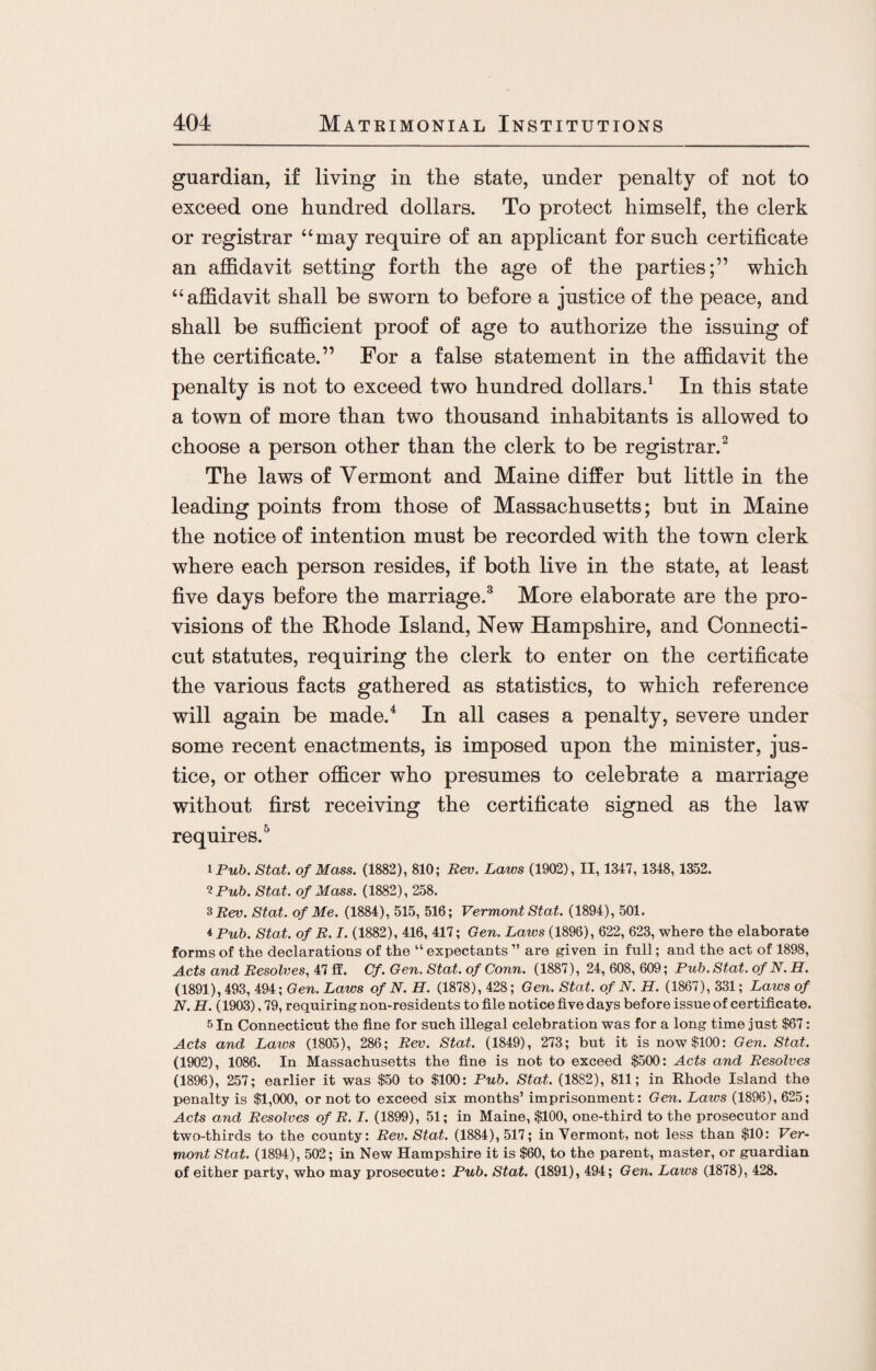 guardian, if living in the state, under penalty of not to exceed one hundred dollars. To protect himself, the clerk or registrar “may require of an applicant for such certificate an affidavit setting forth the age of the parties;” which “affidavit shall be sworn to before a justice of the peace, and shall be sufficient proof of age to authorize the issuing of the certificate.” For a false statement in the affidavit the penalty is not to exceed two hundred dollars.1 In this state a town of more than two thousand inhabitants is allowed to choose a person other than the clerk to be registrar.2 The laws of Vermont and Maine differ but little in the leading points from those of Massachusetts; but in Maine the notice of intention must be recorded with the town clerk where each person resides, if both live in the state, at least five days before the marriage.3 More elaborate are the pro¬ visions of the Rhode Island, New Hampshire, and Connecti¬ cut statutes, requiring the clerk to enter on the certificate the various facts gathered as statistics, to which reference will again be made.4 In all cases a penalty, severe under some recent enactments, is imposed upon the minister, jus¬ tice, or other officer who presumes to celebrate a marriage without first receiving the certificate signed as the law requires.5 i Pub. Stat. of Mass. (1882), 810; Rev. Laws (1902), II, 1347, 1348,1352. 12 Pub. Stat. of Mass. (1882), 258. 3 Rev. Stat. of Me. (1884), 515, 516; Vermont Stat. (1894), 501. 4Pub. Stat. of R. I. (1882), 416, 417; Gen. Laws (1896), 622, 623, where the elaborate forms of the declarations of the “ expectants ” are given in full; and the act of 1898, Acts and Resolves, 47 ft'. Cf. Gen. Stat. of Conn. (1887), 24, 608, 609; Pub. Stat. of N. H. (1891), 493, 494; Gen. Laws of N. H. (1878), 428; Gen. Stat. of N. H. (1867), 331; Laws of N. H. (1903), 79, requiring non-residents to file notice five days before issue of certificate. 5 In Connecticut the fine for such illegal celebration was for a long time just $67: Acts and Laics (1805), 286; Rev. Stat. (1849), 273; but it is now $100: Gen. Stat. (1902), 1086. In Massachusetts the fine is not to exceed $500: Acts and Resolves (1896), 257; earlier it was $50 to $100: Pub. Stat. (1882), 811; in Rhode Island the penalty is $1,000, or not to exceed six months’ imprisonment: Gen. Laws (1896), 625; Acts and Resolves of R. I. (1899), 51; in Maine, $100, one-third to the prosecutor and two-thirds to the county: Rev. Stat. (1884), 517; in Vermont, not less than $10: Ver¬ mont Stat. (1894), 502; in New Hampshire it is $60, to the parent, master, or guardian of either party, who may prosecute: Pub. Stat. (1891), 494; Gen. Laws (1878), 428.