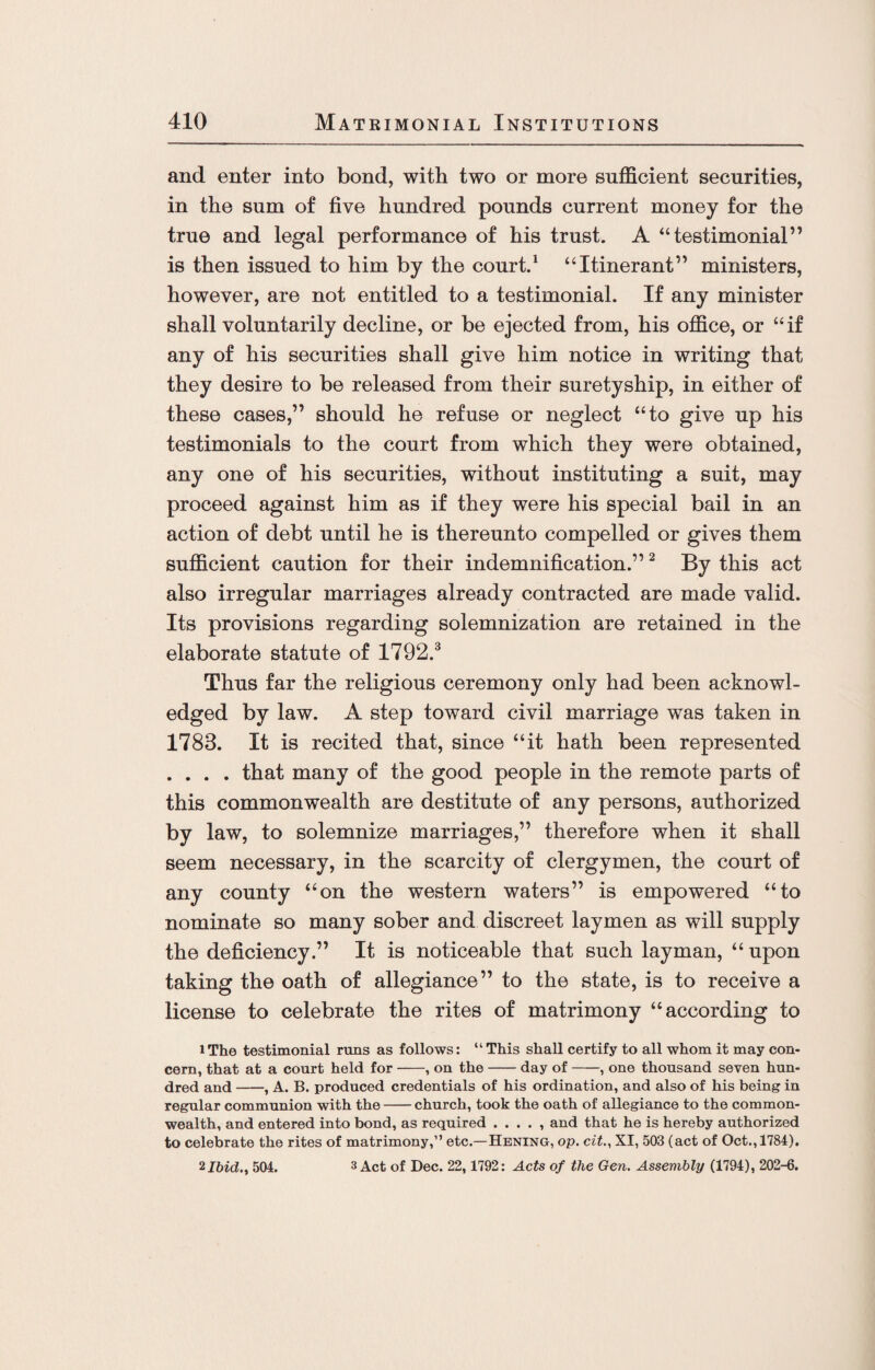 and enter into bond, with two or more sufficient securities, in the sum of five hundred pounds current money for the true and legal performance of his trust. A “testimonial” is then issued to him by the court.1 “Itinerant” ministers, however, are not entitled to a testimonial. If any minister shall voluntarily decline, or be ejected from, his office, or “if any of his securities shall give him notice in writing that they desire to be released from their suretyship, in either of these cases,” should he refuse or neglect “to give up his testimonials to the court from which they were obtained, any one of his securities, without instituting a suit, may proceed against him as if they were his special bail in an action of debt until he is thereunto compelled or gives them sufficient caution for their indemnification.”2 By this act also irregular marriages already contracted are made valid. Its provisions regarding solemnization are retained in the elaborate statute of 1792.3 Thus far the religious ceremony only had been acknowl¬ edged by law. A step toward civil marriage was taken in 1783. It is recited that, since “it hath been represented .... that many of the good people in the remote parts of this commonwealth are destitute of any persons, authorized by law, to solemnize marriages,” therefore when it shall seem necessary, in the scarcity of clergymen, the court of any county “on the western waters” is empowered “to nominate so many sober and discreet laymen as will supply the deficiency.” It is noticeable that such layman, “upon taking the oath of allegiance” to the state, is to receive a license to celebrate the rites of matrimony “according to lThe testimonial runs as follows: “This shall certify to all whom it may con¬ cern, that at a court held for-, on the-day of-, one thousand seven hun¬ dred and-, A. B. produced credentials of his ordination, and also of his being in regular communion with the-church, took the oath of allegiance to the common¬ wealth, and entered into bond, as required . . . . , and that he is hereby authorized to celebrate the rites of matrimony,” etc.— Hening, op. cit., XI, 503 (act of Oct., 1784). 2Ibid., 504. 3 Act of Dec. 22, 1792: Acts of the Gen. Assembly (1794), 202-6.