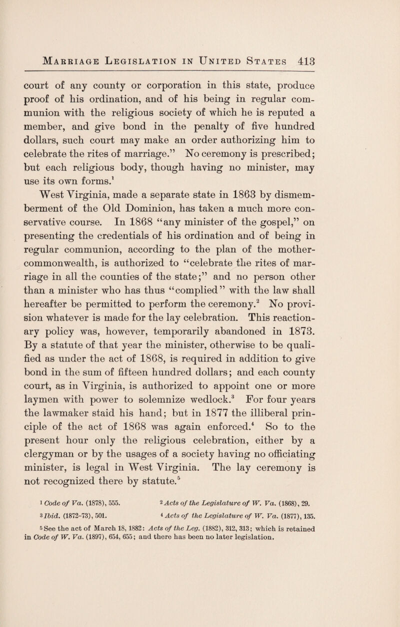 court of any county or corporation in this state, produce proof of his ordination, and of his being in regular com¬ munion with the religious society of which he is reputed a member, and give bond in the penalty of five hundred dollars, such court may make an order authorizing him to celebrate the rites of marriage.1’ No ceremony is prescribed; but each religious body, though haying no minister, may use its own forms.1 West Virginia, made a separate state in 1863 by dismem¬ berment of the Old Dominion, has taken a much more con¬ servative course. In 1868 “any minister of the gospel,” on presenting the credentials of his ordination and of being in regular communion, according to the plan of the mother- commonwealth, is authorized to “celebrate the rites of mar¬ riage in all the counties of the state;” and no person other than a minister who has thus “complied” with the law shall hereafter be permitted to perform the ceremony.2 No provi¬ sion whatever is made for the lay celebration. This reaction¬ ary policy was, however, temporarily abandoned in 1873. By a statute of that year the minister, otherwise to be quali¬ fied as under the act of 1868, is required in addition to give bond in the sum of fifteen hundred dollars; and each county court, as in Virginia, is authorized to appoint one or more laymen with power to solemnize wedlock.3 For four years the lawmaker staid his hand; but in 1877 the illiberal prin¬ ciple of the act of 1868 was again enforced.4 So to the present hour only the religious celebration, either by a clergyman or by the usages of a society having no officiating minister, is legal in West Virginia. The lay ceremony is not recognized there by statute.5 i Code of Va. (1878), 555. 2 Acts of the Legislature of W. Va. (1868), 29. 3 Ibid. (1872-73), 501. 4 Acts of the Legislature of W. Va. (1877), 135. 5 See the act of March 18, 1882: Acts of the Leg. (1882), 312, 313; which is retained in Code of W. Va. (1897), 654, 655; and there has been no later legislation.