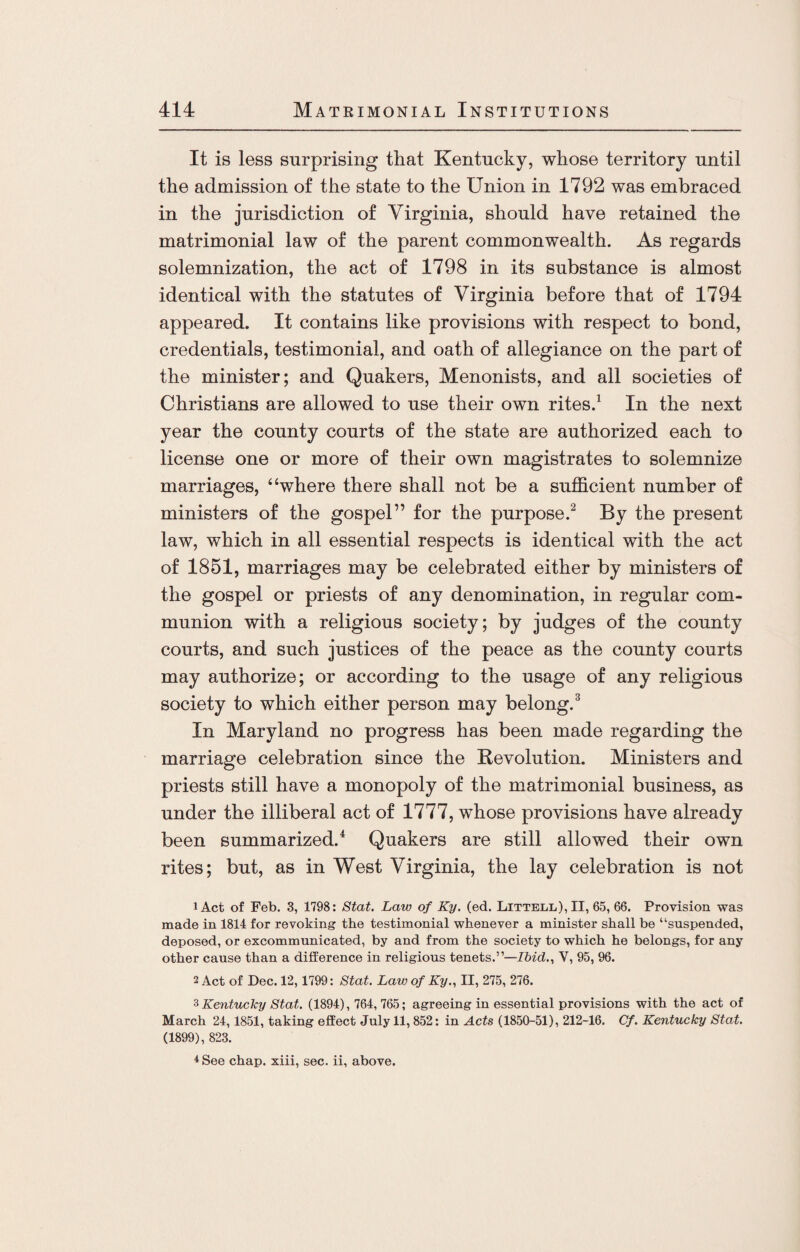 It is less surprising that Kentucky, whose territory until the admission of the state to the Union in 1792 was embraced in the jurisdiction of Virginia, should have retained the matrimonial law of the parent commonwealth. As regards solemnization, the act of 1798 in its substance is almost identical with the statutes of Virginia before that of 1794 appeared. It contains like provisions with respect to bond, credentials, testimonial, and oath of allegiance on the part of the minister; and Quakers, Menonists, and all societies of Christians are allowed to use their own rites.1 In the next year the county courts of the state are authorized each to license one or more of their own magistrates to solemnize marriages, “where there shall not be a sufficient number of ministers of the gospel” for the purpose.2 By the present law, which in all essential respects is identical with the act of 1851, marriages may be celebrated either by ministers of the gospel or priests of any denomination, in regular com¬ munion with a religious society; by judges of the county courts, and such justices of the peace as the county courts may authorize; or according to the usage of any religious society to which either person may belong.3 In Maryland no progress has been made regarding the marriage celebration since the Revolution. Ministers and priests still have a monopoly of the matrimonial business, as under the illiberal act of 1777, whose provisions have already been summarized.4 Quakers are still allowed their own rites; but, as in West Virginia, the lay celebration is not 1 Act of Feb. 3, 1798: Stat. Law of Ky. (ed. Littell), II, 65, 66. Provision was made in 1814 for revoking the testimonial whenever a minister shall be “suspended, deposed, or excommunicated, by and from the society to which he belongs, for any other cause than a difference in religious tenets.”—Ibid., V, 95, 96. 2 Act of Dec. 12,1799: Stat. Law of Ky., II, 275, 276. 3 Kentucky Stat. (1894), 764, 765; agreeing in essential provisions with the act of March 24,1851, taking effect July 11, 852: in Acts (1850-51), 212-16. Cf. Kentucky Stat. (1899), 823. 4 See chap, xiii, sec. ii, above.