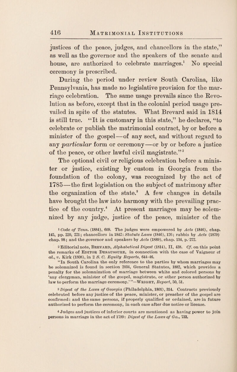 justices of the peace, judges, and chancellors in the state,” as well as the governor and the speakers of the senate and house, are authorized to celebrate marriages.1 No special ceremony is prescribed. During the period under review South Carolina, like Pennsylvania, has made no legislative provision for the mar¬ riage celebration. The same usage prevails since the Revo¬ lution as before, except that in the colonial period usage pre¬ vailed in spite of the statutes. What Brevard said in 1814 is still true. “It is customary in this state,” he declares, “to celebrate or publish the matrimonial contract, by or before a minister of the gospel—of any sect, and without regard to any particular form or ceremony—or by or before a justice of the peace, or other lawful civil magistrate.”2 The optional civil or religious celebration before a minis¬ ter or justice, existing by custom in Georgia from the foundation of the colony, was recognized by the act of 1785—the first legislation on the subject of matrimony after the organization of the state.3 A few changes in details have brought the law into harmony with the prevailing prac¬ tice of the country.4 At present marriages may be solem¬ nized by any judge, justice of the peace, minister of the 1 Code of Tenn. (1884), 609. The judges were empowered by Acts (1846), chap. 145, pp. 220, 221; chancellors in 1842: Statute Laws (1846), 126; rabbis by Acts (1879) chap. 98; and the governor and speakers by Acts (1889), chap. 134, p.-272. 2 Editorial note, Brevard, Alphabetical Digest (1814), II, 438. Cf. on this point the remarks of Editor Desaussdre, in connection with the case of Vaigneur et al., v. Kirk (1808), in 2 S. C. Equity Reports, 644-46. “In South Carolina the only reference to the parties by whom marriages may be solemnized is found in section 2034, General Statutes, 1882, which provides a penalty for the solemnization of marriage between white and colored persons by ‘any clergyman, minister of the gospel, magistrate, or other person authorized by law to perform the marriage ceremony.’ Wright, Report, 50, 51. 3Digest of the Laws of Georgia (Philadelphia, 1801), 314. Contracts previously celebrated before any justice of the peace, minister, or preacher of the gospel are confirmed: and the same persons, if properly qualified or ordained, are in future authorized to perform the ceremony, in each case after due notice or license. 4 Judges and justices of inferior courts are mentioned as having power to join persons in marriage in the act of 1799: Digest of the Laws of Ga., 733.