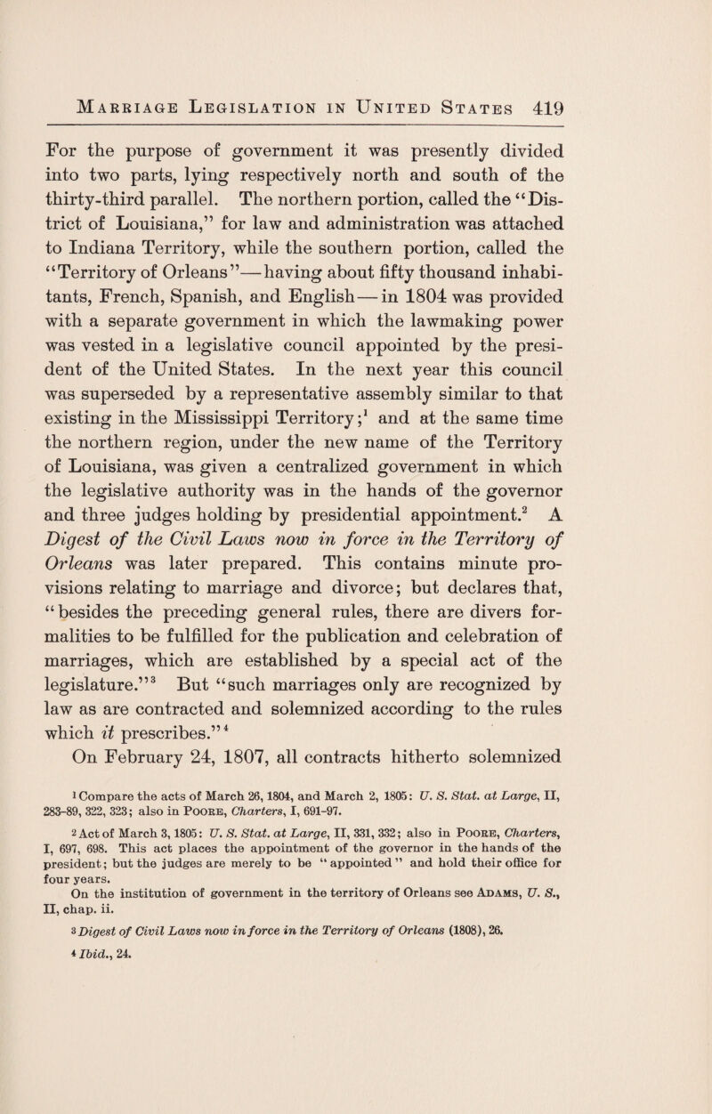 For the purpose of government it was presently divided into two parts, lying respectively north and south of the thirty-third parallel. The northern portion, called the “ Dis¬ trict of Louisiana,” for law and administration was attached to Indiana Territory, while the southern portion, called the “Territory of Orleans”—having about fifty thousand inhabi¬ tants, French, Spanish, and English—in 1804 was provided with a separate government in which the lawmaking power was vested in a legislative council appointed by the presi¬ dent of the United States. In the next year this council was superseded by a representative assembly similar to that existing in the Mississippi Territory;1 and at the same time the northern region, under the new name of the Territory of Louisiana, was given a centralized government in which the legislative authority was in the hands of the governor and three judges holding by presidential appointment.2 A Digest of the Civil Laws now in force in the Territory of Orleans was later prepared. This contains minute pro¬ visions relating to marriage and divorce; but declares that, “besides the preceding general rules, there are divers for¬ malities to be fulfilled for the publication and celebration of marriages, which are established by a special act of the legislature.”3 But “such marriages only are recognized by law as are contracted and solemnized according to the rules which it prescribes.”4 On February 24, 1807, all contracts hitherto solemnized 1 Compare the acts of March 26,1804, and March 2, 1805: U. S. Stat. at Large, II, 283-89, 322, 323; also in Poore, Charters, I, 691-97. 2 Act of March 3, 1805: U. S. Stat. at Large, II, 331, 332; also in Poore, Charters, I, 697, 698. This act places the appointment of the governor in the hands of the president; but the judges are merely to be “appointed” and hold their office for four years. On the institution of government in the territory of Orleans see Adams, U. S.t II, chap. ii. 3 Digest of Civil Laws now in force in the Territory of Orleans (1808), 26. 4 Ibid., 24.