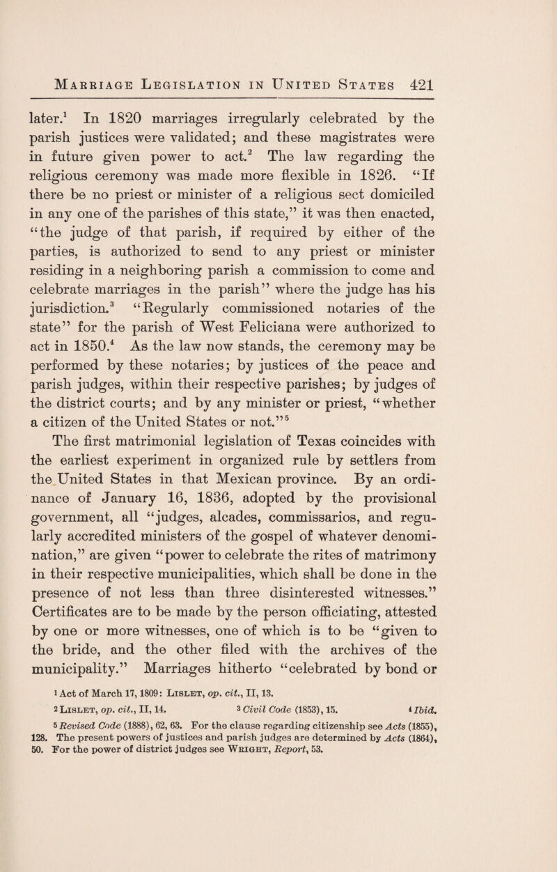 later.1 In 1820 marriages irregularly celebrated by the parish justices were validated; and these magistrates were in future given power to act.2 The law regarding the religious ceremony was made more flexible in 1826. “If there be no priest or minister of a religious sect domiciled in any one of the parishes of this state,” it was then enacted, “the judge of that parish, if required by either of the parties, is authorized to send to any priest or minister residing in a neighboring parish a commission to come and celebrate marriages in the parish” where the judge has his jurisdiction.3 “Regularly commissioned notaries of the state” for the parish of West Feliciana were authorized to act in 1850.4 As the law now stands, the ceremony may be performed by these notaries; by justices of the peace and parish judges, within their respective parishes; by judges of the district courts; and by any minister or priest, “whether a citizen of the United States or not.”5 The first matrimonial legislation of Texas coincides with the earliest experiment in organized rule by settlers from the United States in that Mexican province. By an ordi¬ nance of January 16, 1836, adopted by the provisional government, all “judges, alcades, commissarios, and regu¬ larly accredited ministers of the gospel of whatever denomi¬ nation,” are given “power to celebrate the rites of matrimony in their respective municipalities, which shall be done in the presence of not less than three disinterested witnesses.” Certificates are to be made by the person officiating, attested by one or more witnesses, one of which is to be “given to the bride, and the other filed with the archives of the municipality.” Marriages hitherto “celebrated by bond or 1 Act of March 17,1809: Lislet, op. cit., II, 13. 2 Lislet, op. cit., II, 14. 3 Civil Code (1853), 15. *Ibid. 5 Revised Code (1888), 62, 63. For the clause regarding citizenship see Acts (1855), 128. The present powers of justices and parish judges are determined by Acts (1864), 50. For the power of district judges see Weight, Report, 53.