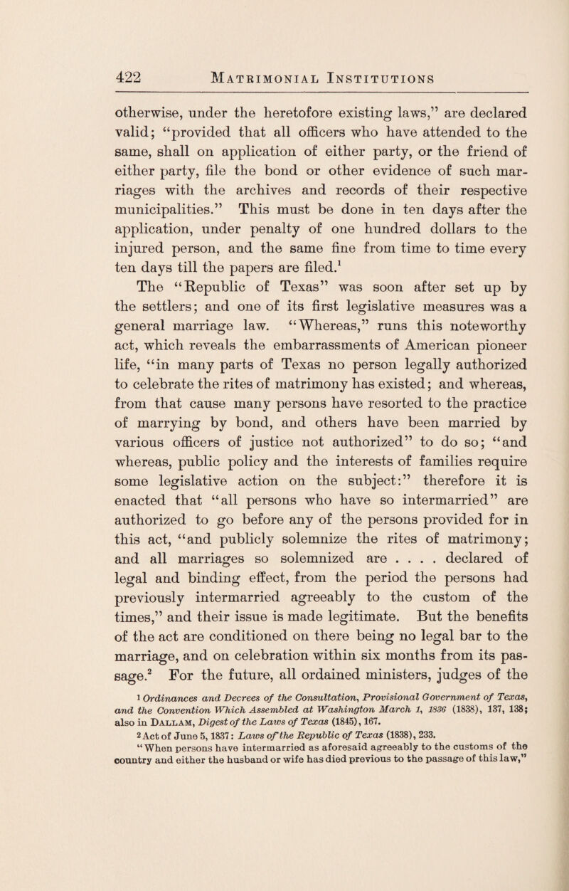 otherwise, under the heretofore existing laws,” are declared valid; “provided that all officers who have attended to the same, shall on application of either party, or the friend of either party, file the bond or other evidence of such mar¬ riages with the archives and records of their respective municipalities.” This must be done in ten days after the application, under penalty of one hundred dollars to the injured person, and the same fine from time to time every ten days till the papers are filed.1 The “Republic of Texas” was soon after set up by the settlers; and one of its first legislative measures was a general marriage law. “Whereas,” runs this noteworthy act, which reveals the embarrassments of American pioneer life, “in many parts of Texas no person legally authorized to celebrate the rites of matrimony has existed; and whereas, from that cause many persons have resorted to the practice of marrying by bond, and others have been married by various officers of justice not authorized” to do so; “and whereas, public policy and the interests of families require some legislative action on the subject:” therefore it is enacted that “all persons who have so intermarried” are authorized to go before any of the persons provided for in this act, “and publicly solemnize the rites of matrimony; and all marriages so solemnized are .... declared of legal and binding effect, from the period the persons had previously intermarried agreeably to the custom of the times,” and their issue is made legitimate. But the benefits of the act are conditioned on there being no legal bar to the marriage, and on celebration within six months from its pas¬ sage.2 For the future, all ordained ministers, judges of the 1 Ordinances and Decrees of the Consultation, Provisional Government of Texas, and the Convention Which Assembled at Washington March 1, 1836 (1838), 137, 138; also in Dallam, Digest of the Laws of Texas (1845), 167. 2 Act of June 5, 1837: Laws of the Republic of Texas (1838), 233. “When persons have intermarried as aforesaid agreeably to the customs of the country and either the husband or wife has died previous to the passage of this law,’*