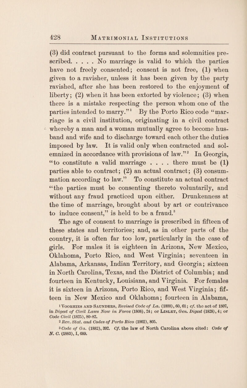 (3) did contract pursuant to the forms and solemnities pre¬ scribed.No marriage is valid to which the parties have not freely consented; consent is not free, (1) when given to a ravisher, unless it has been given by the party ravished, after she has been restored to the enjoyment of liberty; (2) when it has been extorted by violence; (3) when there is a mistake respecting the person whom one of the parties intended to marry.”1 By the Porto Pico code “mar¬ riage is a civil institution, originating in a civil contract whereby a man and a woman mutually agree to become hus¬ band and wife and to discharge toward each other the duties imposed by law. It is valid only when contracted and sol¬ emnized in accordance with provisions of law.”2 In Georgia, “to constitute a valid marriage .... there must be (1) parties able to contract; (2) an actual contract; (3) consum¬ mation according to law.” To constitute an actual contract “the parties must be consenting thereto voluntarily, and without any fraud practiced upon either. Drunkenness at the time of marriage, brought about by art or contrivance to induce consent,” is held to be a fraud.3 The age of consent to marriage is prescribed in fifteen of these states and territories; and, as in other parts of the country, it is often far too low, particularly in the case of girls. For males it is eighteen in Arizona, New Mexico, Oklahoma, Porto Pico, and West Virginia; seventeen in Alabama, Arkansas, Indian Territory, and Georgia; sixteen in North Carolina, Texas, and the District of Columbia; and fourteen in Kentucky, Louisiana, and Virginia. For females it is sixteen in Arizona, Porto Pico, and West Virginia; fif¬ teen in New Mexico and Oklahoma; fourteen in Alabama, 1 Voorhies and Saunders, Revised Code of La. (1888), 60, 61; cf. tho act of 1807, in Digest of Civil Laws Now in Force (1808), 24; or Lislet, Gen. Digest (1828), 4; or Code Civil (1825), 80-82. 2 Rev. Stat. and Codes of Porto Rico (1902), 805. 3Code of Ga. (1882), 392. Cf. the law of North Carolina above cited: Code of N. C. (1883), I, 689.