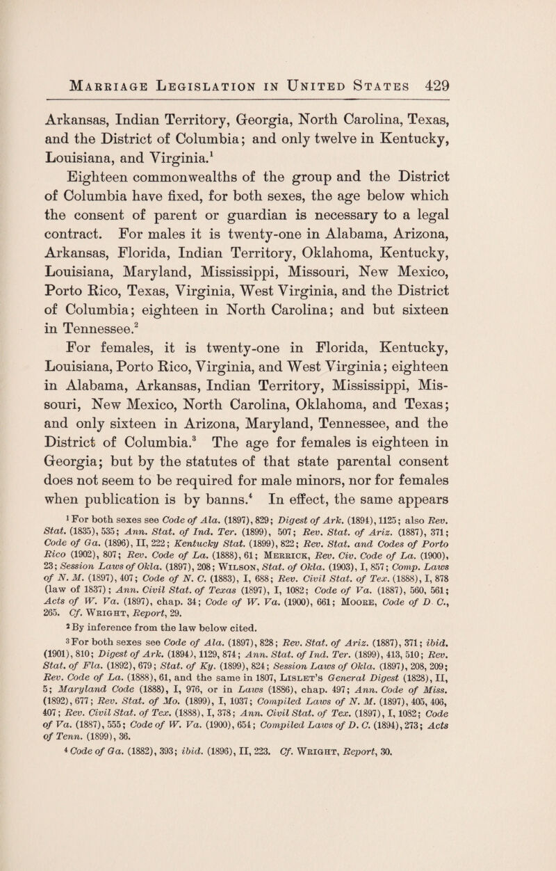 Arkansas, Indian Territory, Georgia, North Carolina, Texas, and the District of Columbia; and only twelve in Kentucky, Louisiana, and Virginia.1 Eighteen commonwealths of the group and the District of Columbia have fixed, for both sexes, the age below which the consent of parent or guardian is necessary to a legal contract. For males it is twenty-one in Alabama, Arizona, Arkansas, Florida, Indian Territory, Oklahoma, Kentucky, Louisiana, Maryland, Mississippi, Missouri, New Mexico, Porto Rico, Texas, Virginia, West Virginia, and the District of Columbia; eighteen in North Carolina; and but sixteen in Tennessee.2 For females, it is twenty-one in Florida, Kentucky, Louisiana, Porto Rico, Virginia, and West Virginia; eighteen in Alabama, Arkansas, Indian Territory, Mississippi, Mis¬ souri, New Mexico, North Carolina, Oklahoma, and Texas; and only sixteen in Arizona, Maryland, Tennessee, and the District of Columbia.3 The age for females is eighteen in Georgia; but by the statutes of that state parental consent does not seem to be required for male minors, nor for females when publication is by banns.4 In effect, the same appears 1 For both sexes see Code of Ala. (1897), 829; Digest of Ark. (1894), 1125; also Rev. Stat. (1835), 535; Ann. Stat. of Ind. Ter. (1899), 507; Rev. Stat. of Ariz. (1887), 371; Code of Ga. (1896), II, 222; Kentucky Stat. (1899), 822; Rev. Stat. and Codes of Porto Rico (1902), 807; Rev. Code of La. (1888), 61; Merrick, Rev. Civ. Code of La. (1900), 23; Session Laws of Okla. (1897), 208; Wilson, Stat. of Okla. (1903), I, 857; Comp. Laws of N. M. (1897), 407; Code of N. C. (1883), I, 688; Rev. Civil Stat. of Tex. (1888), I, 878 (law of 1837); Ann. Civil Stat. of Texas (1897), I, 1082; Code of Va. (1887), 560, 561; Acts of W. Va. (1897), chap. 34; Code of W. Va. (1900), 661; Moore, Code of D C., 265. Cf. Wright, Report, 29. 2 By inference from the law below cited. 3For both sexes see Code of Ala. (1897), 828; Rev. Stat. of Ariz. (1887), 371; ibid. (1901), 810; Digest of Ark. (1894), 1129, 874; Ann. Stat. of Ind. Ter. (1899), 413, 510; Rev. Stat. of Fla. (1892), 679; Stat. of Ky. (1899), 824; Session Laws of Okla. (1897), 208, 209; Rev. Code of La. (1888), 61, and the same in 1807, Lislet’s General Digest (1828), II, 5; Maryland Code (1888), I, 976, or in Laws (1886), chap. 497; Ann. Code of Miss. (1892), 677; Rev. Stat. of Mo. (1899), I, 1037; Compiled Laws of N. M. (1897), 405, 406, 407; Rev. Civil Stat. of Tex. (1888), I, 378; Ann. Civil Stat. of Tex. (1897), 1,1082; Code of Va. (1887), 555; Code of W. Va. (1900), 654; Compiled Laws of D. C. (1894), 273; Acts of Tenn. (1899), 36. 4 Code of Ga. (1882), 393; ibid. (1896), II, 223. Cf. Wright, Report, 30.