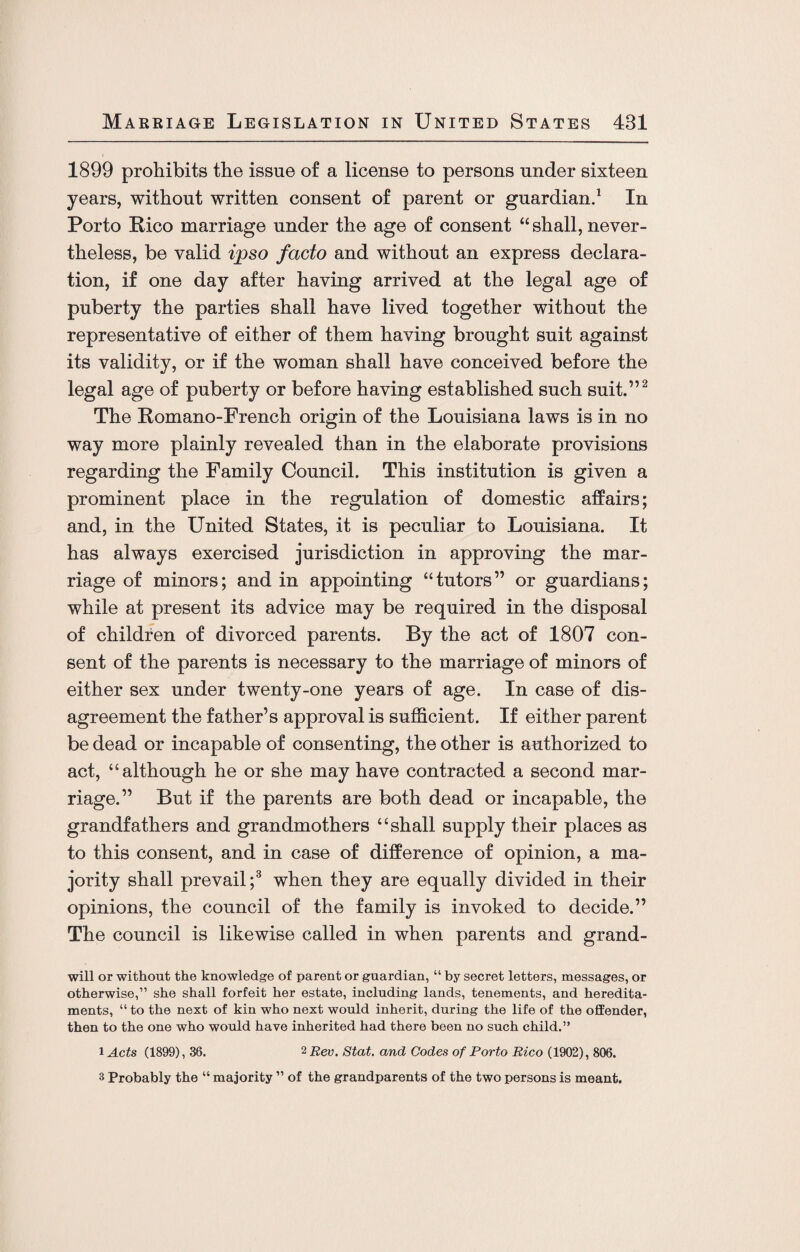 1899 prohibits the issue of a license to persons under sixteen years, without written consent of parent or guardian.1 In Porto Rico marriage under the age of consent “shall, never¬ theless, be valid ipso facto and without an express declara¬ tion, if one day after having arrived at the legal age of puberty the parties shall have lived together without the representative of either of them having brought suit against its validity, or if the woman shall have conceived before the legal age of puberty or before having established such suit.”2 The Romano-French origin of the Louisiana laws is in no way more plainly revealed than in the elaborate provisions regarding the Family Council. This institution is given a prominent place in the regulation of domestic affairs; and, in the United States, it is peculiar to Louisiana. It has always exercised jurisdiction in approving the mar¬ riage of minors; and in appointing “tutors” or guardians; while at present its advice may be required in the disposal of children of divorced parents. By the act of 1807 con¬ sent of the parents is necessary to the marriage of minors of either sex under twenty-one years of age. In case of dis¬ agreement the father’s approval is sufficient. If either parent be dead or incapable of consenting, the other is authorized to act, “although he or she may have contracted a second mar¬ riage.” But if the parents are both dead or incapable, the grandfathers and grandmothers “shall supply their places as to this consent, and in case of difference of opinion, a ma¬ jority shall prevail;3 when they are equally divided in their opinions, the council of the family is invoked to decide.” The council is likewise called in when parents and grand- will or without the knowledge of parent or guardian, “ by secret letters, messages, or otherwise,” she shall forfeit her estate, including lands, tenements, and heredita¬ ments, “ to the next of kin who next would inherit, during the life of the offender, then to the one who would have inherited had there been no such child.” i Acts (1899), 36. 2 Rev. Stat. and Codes of Porto Rico (1902), 806. 3 Probably the “ majority ” of the grandparents of the two persons is meant.