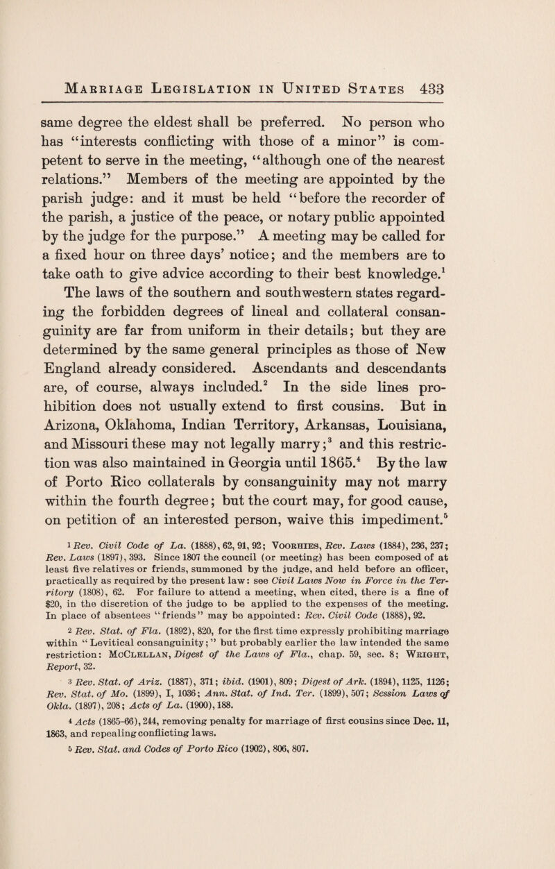 same degree the eldest shall be preferred. No person who has “interests conflicting with those of a minor” is com¬ petent to serve in the meeting, “although one of the nearest relations.” Members of the meeting are appointed by the parish judge: and it must be held “before the recorder of the parish, a justice of the peace, or notary public appointed by the judge for the purpose.” A meeting may be called for a fixed hour on three days’ notice; and the members are to take oath to give advice according to their best knowledge.1 The laws of the southern and southwestern states regard¬ ing the forbidden degrees of lineal and collateral consan¬ guinity are far from uniform in their details; but they are determined by the same general principles as those of New England already considered. Ascendants and descendants are, of course, always included.2 In the side lines pro¬ hibition does not usually extend to first cousins. But in Arizona, Oklahoma, Indian Territory, Arkansas, Louisiana, and Missouri these may not legally marry;3 and this restric¬ tion was also maintained in Georgia until 1865.4 By the law of Porto Kico collaterals by consanguinity may not marry within the fourth degree; but the court may, for good cause, on petition of an interested person, waive this impediment.5 1 Rev. Civil Code of La. (1888), 62, 91, 92; Vooehies, Rev. Laws (1884), 236, 237; jRev. Laws (1897), 393. Since 1807 the council (or meeting/) has been composed of at least five relatives or friends, summoned by the judge, and held before an officer, practically as required by the present law: see Civil Laws Now in Force in the Ter¬ ritory (1808), 62. For failure to attend a meeting, when cited, there is a fine of $20, in the discretion of the judge to be applied to the expenses of the meeting. In place of absentees “friends” may be appointed: Rev. Civil Code (1888), 92. 2 Rev. Stat. of Fla. (1892), 820, for the first time expressly prohibiting marriage within “ Levitical consanguinity; ” but probably earlier the law intended the same restriction: McClellan, Digest of the Laws of Fla., chap. 59, sec. 8; Weight, Report, 32. 3 Rev. Stat. of Ariz. (1887), 371; ibid. (1901), 809; Digest of Ark. (1894), 1125, 1126; Rev. Stat. of Mo. (1899), I, 1036; Ann. Stat. of Ind. Ter. (1899), 507; Session Laws qf Okla. (1897), 208; Acts of La. (1900), 188. 4 Acts (1865-66), 244, removing penalty for marriage of first cousins since Dec. 11, 1863, and repealing conflicting laws. 5 Rev. Stat. and Codes of Porto Rico (1902), 806, 807.