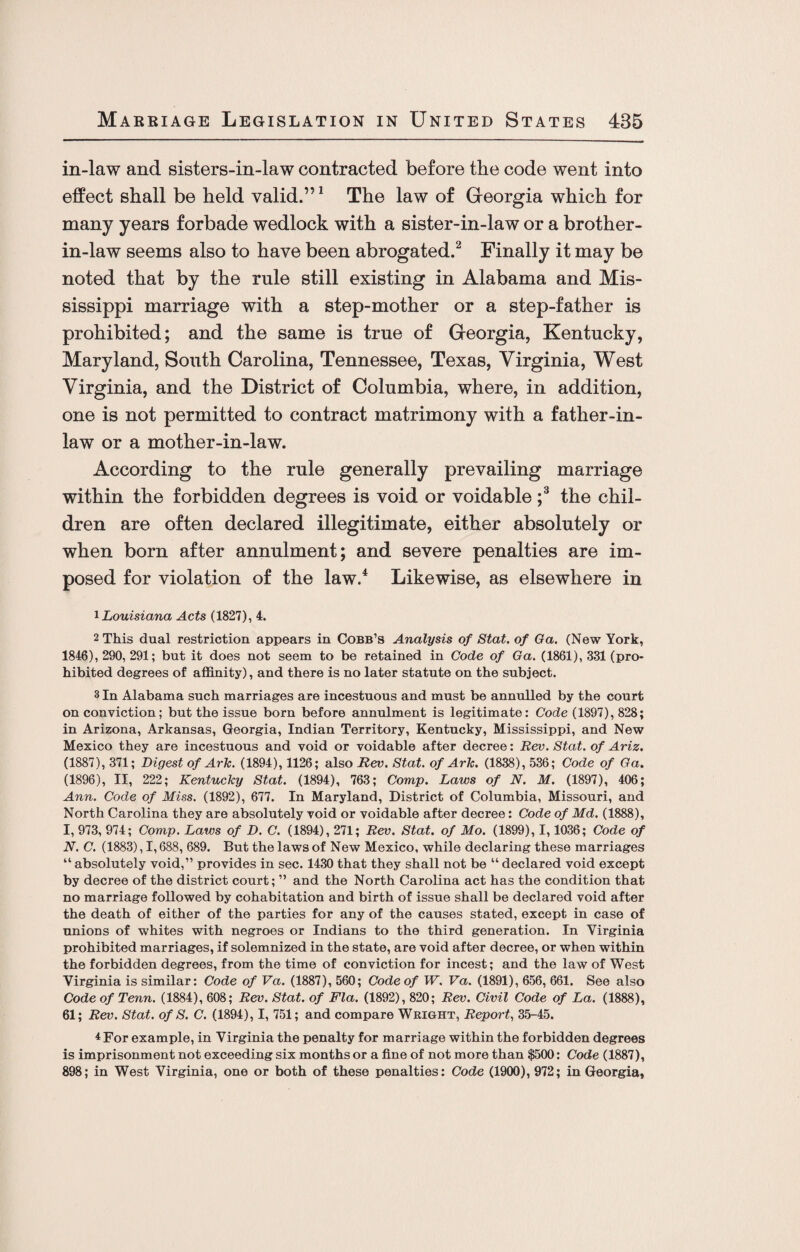 in-law and sisters-in-law contracted before the code went into effect shall be held valid.”1 The law of Georgia which for many years forbade wedlock with a sister-in-law or a brother- in-law seems also to have been abrogated.2 Finally it may be noted that by the rule still existing in Alabama and Mis¬ sissippi marriage with a step-mother or a step-father is prohibited; and the same is true of Georgia, Kentucky, Maryland, South Carolina, Tennessee, Texas, Virginia, West Virginia, and the District of Columbia, where, in addition, one is not permitted to contract matrimony with a father-in- law or a mother-in-law. According to the rule generally prevailing marriage within the forbidden degrees is void or voidable ;3 the chil¬ dren are often declared illegitimate, either absolutely or when born after annulment; and severe penalties are im¬ posed for violation of the law.4 Likewise, as elsewhere in 1 Louisiana Acts (1827), 4. 2 This dual restriction appears in Cobb’s Analysis of Stat. of Ga. (New York, 1846), 290, 291; but it does not seem to be retained in Code of Ga. (1861), 331 (pro¬ hibited degrees of affinity), and there is no later statute on the subject. 3 In Alabama such marriages are incestuous and must be annulled by the court on conviction; but the issue born before annulment is legitimate: Code (1897), 828; in Arizona, Arkansas, Georgia, Indian Territory, Kentucky, Mississippi, and New Mexico they are incestuous and void or voidable after decree: Rev. Stat. of Ariz. (1887), 371; Digest of Ark. (1894), 1126; also Rev. Stat. of Ark. (1838), 536; Code of Ga. (1896), II, 222; Kentucky Stat. (1894), 763; Comp. Laws of N. M. (1897), 406; Ann. Code of Miss. (1892), 677. In Maryland, District of Columbia, Missouri, and North Carolina they are absolutely void or voidable after decree: Code of Md. (1888), I, 973, 974; Comp. Laws of D. C. (1894), 271; Rev. Stat. of Mo. (1899), 1,1036; Code of N. C. (1883), 1,688, 689. But the laws of New Mexico, while declaring these marriages “ absolutely void,” provides in sec. 1430 that they shall not be “ declared void except by decree of the district court; ” and the North Carolina act has the condition that no marriage followed by cohabitation and birth of issue shall be declared void after the death of either of the parties for any of the causes stated, except in case of unions of whites with negroes or Indians to the third generation. In Virginia prohibited marriages, if solemnized in the state, are void after decree, or when within the forbidden degrees, from the time of conviction for incest; and the law of West Virginia is similar: Code of Va. (1887), 560; Code of W. Va. (1891), 656, 661. See also Code of Tenn. (1884), 608; Rev. Stat. of Fla. (1892), 820; Rev. Civil Code of La. (1888), 61; Rev. Stat. of S. C. (1894), I, 751; and compare Wright, Report, 35-45. 4 For example, in Virginia the penalty for marriage within the forbidden degrees is imprisonment not exceeding six months or a fine of not more than $500: Code (1887), 898; in West Virginia, one or both of these penalties: Code (1900), 972; in Georgia,