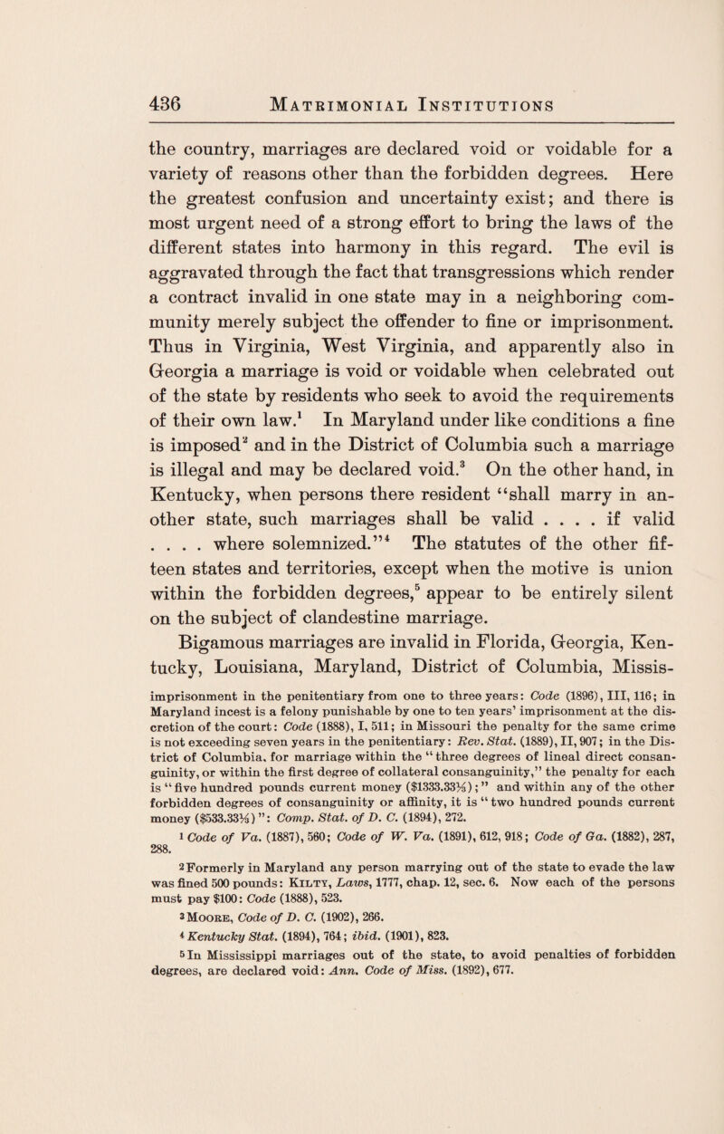 the country, marriages are declared void or voidable for a variety of reasons other than the forbidden degrees. Here the greatest confusion and uncertainty exist; and there is most urgent need of a strong effort to bring the laws of the different states into harmony in this regard. The evil is aggravated through the fact that transgressions which render a contract invalid in one state may in a neighboring com¬ munity merely subject the offender to fine or imprisonment. Thus in Virginia, West Virginia, and apparently also in Georgia a marriage is void or voidable when celebrated out of the state by residents who seek to avoid the requirements of their own law.1 In Maryland under like conditions a fine is imposed2 and in the District of Columbia such a marriage is illegal and may be declared void.3 On the other hand, in Kentucky, when persons there resident “shall marry in an¬ other state, such marriages shall be valid .... if valid . . . . where solemnized.”4 The statutes of the other fif¬ teen states and territories, except when the motive is union within the forbidden degrees,5 appear to be entirely silent on the subject of clandestine marriage. Bigamous marriages are invalid in Florida, Georgia, Ken¬ tucky, Louisiana, Maryland, District of Columbia, Missis- imprisonment in the penitentiary from one to three years: Code (1896), III, 116; in Maryland incest is a felony punishable by one to ten years’ imprisonment at the dis¬ cretion of the court: Code (1888), I, 511; in Missouri the penalty for the same crime is not exceeding seven years in the penitentiary: Rev. Stat. (1889), II, 907; in the Dis¬ trict of Columbia, for marriage within the “ three degrees of lineal direct consan¬ guinity, or within the first degree of collateral consanguinity,” the penalty for each is “five hundred pounds current money ($1333.33)4);” and within any of the other forbidden degrees of consanguinity or affinity, it is “ two hundred pounds current money ($533.33)6) ”: Comp. Stat. of D. C. (1894), 272. 1 Code of Va. (1887), 560; Code of W. Va. (1891), 612, 918; Code of Ga. (1882), 287, 288. 2 Formerly in Maryland any person marrying out of the state to evade the law was fined 500 pounds: Kilty, Laws, 1777, chap. 12, sec. 6. Now each of the persons must pay $100: Code (1888), 523. 3 Moore, Code of D. C. (1902), 266. * Kentucky Stat. (1894), 764; ibid. (1901), 823. 5 In Mississippi marriages out of the state, to avoid penalties of forbidden degrees, are declared void: Ann. Code of Miss. (1892), 677.