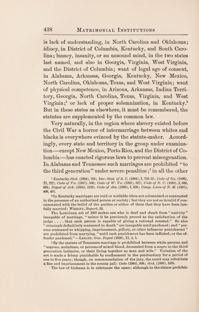 is lack of understanding, in North Carolina and Oklahoma; idiocy, in District of Columbia, Kentucky, and South Caro¬ lina ; lunacy, insanity, or an unsound mind, in the two states last named, and also in Georgia, Virginia, West Virginia, and the District of Columbia; want of legal age of consent, in Alabama, Arkansas, Georgia, Kentucky, New Mexico, North Carolina, Oklahoma, Texas, and West Virginia; want of physical competence, in Arizona, Arkansas, Indian Terri¬ tory, Georgia, North Carolina, Texas, Virginia, and West Virginia;1 or lack of proper solemnization, in Kentucky.2 But in these states as elsewhere, it must be remembered, the statutes are supplemented by the common law. Very naturally, in the region where slavery existed before the Civil War a horror of intermarriage between whites and blacks is everywhere evinced by the statute-maker. Accord¬ ingly, every state and territory in the group under examina¬ tion—except New Mexico, Porto Kico, and the District of Co¬ lumbia—has enacted rigorous laws to prevent miscegenation. In Alabama and Tennessee such marriages are prohibited “to the third generation” under severe penalties ;3 in all the other 1 Kentucky Stat. (1894), 763; Rev. Stat. of S. C. (1894), I, 750-52; Code of Ga. (1896), II, 222; Code of Va. (1887), 560; Code of W. Va. (1891), 612; Code of N. C. (1883), 1,688, 689; Digest of ArTc. (1894), 1126; Code of Ala. (1898), I, 828; Comp. Laws of N. M. (1897), 406, 407. 2 In Kentucky marriages are void or voidable when not solemnized or contracted in the presence of an authorized person or society ; but they are not so invalid if con¬ summated with the belief of the parties or either of them that they have been law¬ fully married: Wright, Report, 39. The Louisiana act of 1807 makes one who is deaf and dumb from “ nativity ” incapable of marriage, “ unless it be previously proved to the satisfaction of the judge .... that such person is capable of giving a rational consent.” So also “ criminals definitively sentenced to death ” are incapable until pardoned; and “per¬ sons sentenced to whipping, imprisonment, pillory, or other infamous punishment ” are prohibited from marrying, “until such punishment has been inflicted, or the of¬ fender pardoned.” —Lislet, Gen. Digest (1828), II, 4, 5. 3 By the statute of Tennessee marriage is prohibited between white persons and “negroes, mulattoes, or persons of mixed blood, descended from a negro to the third generation inclusive, or their living together as man and wife.” Violation of the act is made a felony punishable by confinement in the penitentiary for a period of one to five years ; though, on recommendation of the jury, the court may substitute a fine and imprisonment in the county jail: Code (1884), 608; ibid. (1896), 1038. The law of Alabama is in substance the same; although to the clause prohibit-