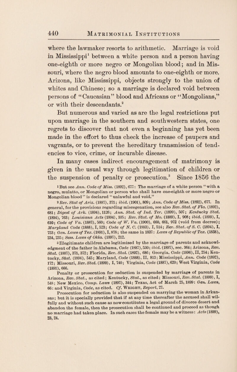 where the lawmaker resorts to arithmetic. Marriage is void in Mississippi1 between a white person and a person having one-eighth or more negro or Mongolian blood; and in Mis¬ souri, where the negro blood amounts to one-eighth or more. Arizona, like Mississippi, objects strongly to the union of whites and Chinese; so a marriage is declared void between persons of “Caucasian” blood and Africans or “Mongolians,” or with their descendants.2 But numerous and varied as are the legal restrictions put upon marriage in the southern and southwestern states, one regrets to discover that not even a beginning has yet been made in the effort to thus check the increase of paupers and vagrants, or to prevent the hereditary transmission of tend¬ encies to vice, crime, or incurable disease. In many cases indirect encouragement of matrimony is given in the usual way through legitimation of children or the suspension of penalty or prosecution.3 Since 1856 the lBut see Ann. Code of Miss. (1892), 677: The marriage of a white person “with a negro, mulatto, or Mongolian or person who shall have one-eighth or more negro or Mongolian blood” is declared “unlawful and void.” 2 Rev. Stat of Ariz. (1887), 371; ibid. (1901), 809; Ann. Code of Miss. (1892), 677. In general, for the provisions regarding miscegenation, see also Rev. Stat. of Fla. (1892), 681; Digest of Ark. (1894), 1126; Ann. Stat. of Ind. Ter. (1899), 507; Kentucky Stat. (1894), 763; Louisiana Acts (1894), 105; Rev. Stat. of Mo. (1889), I, 908; ibid. (1899), I, 610; Code of Va. (1887), 560; Code of W. Va. (1900), 660, 661, 972 (void from decree); Maryland Code (1888), I, 523; Code of N. C. (1883), I, 514; Rev. Stat. of S. C. (1894), I, 753; Gen. Laws of Tex. (1891), 1,878; the same in 1837: Laws of Republic of Tex. (1838), 234, 235; Sess. Laws of Okla. (1897), 212. 3 Illegitimate children are legitimized by the marriage of parents and acknowl¬ edgment of the father in Alabama, Code (1887), 530; ibid. (1897), sec. 364; Arizona, Rev. Stat. (1887), 371, 372; Florida, Rev. Stat. (1892), 686; Georgia, Code (1896), II, 254; Ken¬ tucky, Stat. (1894), 545; Maryland, Code (1888), II, 813; Mississippi, Ann. Code (1892), 172; Missouri, Rev. Stat. (1899), I, 740; Virginia, Code (1887), 620; West Virginia, Code (1891), 666. Penalty or prosecution for seduction is suspended by marriage of parents in Arizona, Rev. Stat., as cited; Kentucky, Stat., as cited; Missouri, Rev. Stat. (1899), I, 548; New Mexico, Comp. Laws (1897), 344; Texas, Act of March 25,1899: Gen. Laws, 66: and Virginia, Code, as cited. Cf. Weight, Report, 27. Prosecution for seduction is also suspended on marrying the woman in Arkan¬ sas ; but it is specially provided that if at any time thereafter the accused shall wil¬ fully and without such cause as now constitutes a legal ground of divorce desert and abandon the female, then the prosecution shall be continued and proceed as though no marriage had taken place. In such cases the female may be a witness: Acts (1899), 23, 24.