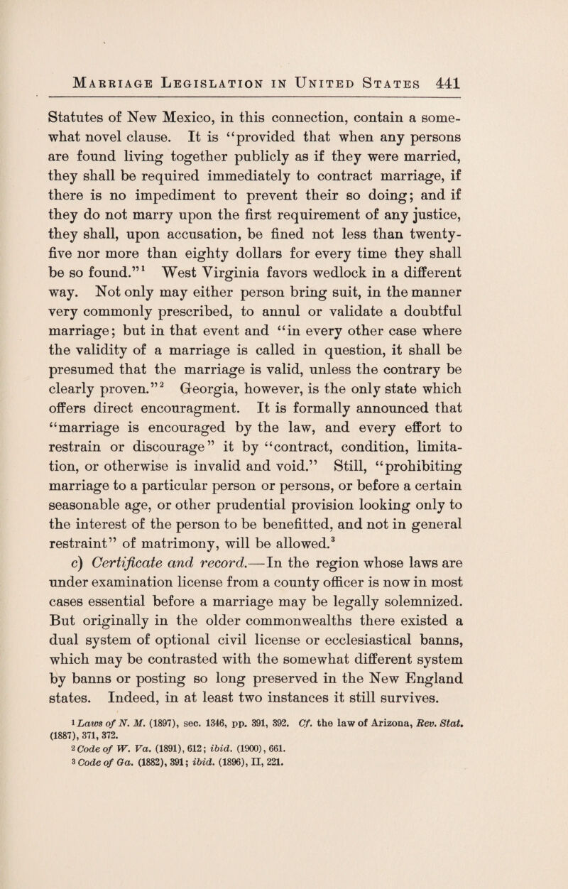 Statutes of New Mexico, in this connection, contain a some¬ what novel clause. It is “provided that when any persons are found living together publicly as if they were married, they shall be required immediately to contract marriage, if there is no impediment to prevent their so doing; and if they do not marry upon the first requirement of any justice, they shall, upon accusation, be fined not less than twenty- five nor more than eighty dollars for every time they shall be so found.”1 West Virginia favors wedlock in a different way. Not only may either person bring suit, in the manner very commonly prescribed, to annul or validate a doubtful marriage; but in that event and “in every other case where the validity of a marriage is called in question, it shall be presumed that the marriage is valid, unless the contrary be clearly proven.”2 Georgia, however, is the only state which offers direct encouragment. It is formally announced that “marriage is encouraged by the law, and every effort to restrain or discourage” it by “contract, condition, limita¬ tion, or otherwise is invalid and void.” Still, “prohibiting marriage to a particular person or persons, or before a certain seasonable age, or other prudential provision looking only to the interest of the person to be benefitted, and not in general restraint” of matrimony, will be allowed.3 c) Certificate and record.—In the region whose laws are under examination license from a county officer is now in most cases essential before a marriage may be legally solemnized. But originally in the older commonwealths there existed a dual system of optional civil license or ecclesiastical banns, which may be contrasted with the somewhat different system by banns or posting so long preserved in the New England states. Indeed, in at least two instances it still survives. 1 Laws of N. M. (1897), sec. 1346, pp. 391, 392. Cf. the law of Arizona, Rev. Stat. (1887), 371, 372. 2 Code of W. Va. (1891), 612; ibid. (1900), 661. 3 Code of Ga. (1882), 391; ibid. (1896), II, 221.