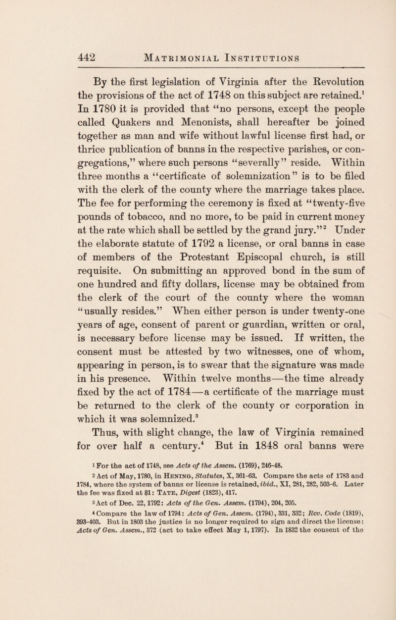 By the first legislation of Virginia after the Revolution the provisions of the act of 1748 on this subject are retained.1 In 1780 it is provided that “no persons, except the people called Quakers and Menonists, shall hereafter be joined together as man and wife without lawful license first had, or thrice publication of banns in the respective parishes, or con¬ gregations,” where such persons “severally” reside. Within three months a “certificate of solemnization” is to be filed with the clerk of the county where the marriage takes place. The fee for performing the ceremony is fixed at “twenty-five pounds of tobacco, and no more, to be paid in current money at the rate which shall be settled by the grand jury.”2 Under the elaborate statute of 1792 a license, or oral banns in case of members of the Protestant Episcopal church, is still requisite. On submitting an approved bond in the sum of one hundred and fifty dollars, license may be obtained from the clerk of the court of the county where the woman “usually resides.” When either person is under twenty-one years of age, consent of parent or guardian, written or oral, is necessary before license may be issued. If written, the consent must be attested by two witnesses, one of whom, appearing in person, is to swear that the signature was made in his presence. Within twelve months—the time already fixed by the act of 1784—a certificate of the marriage must be returned to the clerk of the county or corporation in which it was solemnized.3 Thus, with slight change, the law of Virginia remained for over half a century.4 But in 1848 oral banns were 1 For the act of 1748, see Acts of the Assent. (1769), 246-48. 2 Act of May, 1780, in Hening, Statutes, X, 361-63. Compare the acts of 1783 and 1784, where the system of banns or license is retained, ibid., XI, 281, 282, 503-6. Later the fee was fixed at $1: Tate, Digest (1823), 417. 3 Act of Dec. 22,1792: Acts of the Gen. Assent. (1794), 204, 205. 4 Compare the law of 1794: Acts of Gen. Assent. (1794), 331, 332; Rev. Code (1819), 393-403. But in 1803 the justice is no longer required to sign and direct the license: Acts of Gen. Assent., 372 (act to take effect May 1,1797). In 1832 the consent of the