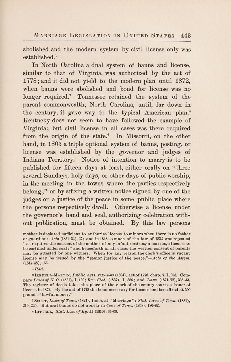 abolished and the modern system by civil license only was established.1 In North Carolina a dual system of banns and license, similar to that of Virginia, was authorized by the act of 1778; and it did not yield to the modern plan until 1872, when banns were abolished and bond for license was no longer required.2 Tennessee retained the system of the parent commonwealth, North Carolina, until, far down in the century, it gave way to the typical American plan.3 Kentucky does not seem to have followed the example of Virginia; but civil license in all cases was there required from the origin of the state.4 In Missouri, on the other hand, in 1805 a triple optional system of banns, posting, or license was established by the governor and judges of Indiana Territory. Notice of intention to marry is to be published for fifteen days at least, either orally on “three several Sundays, holy days, or other days of public worship, in the meeting in the towns where the parties respectively belong;” or by affixing a written notice signed by one of the judges or a justice of the peace in some public place where the persons respectively dwell. Otherwise a license under the governor’s hand and seal, authorizing celebration with¬ out publication, must be obtained. By this law persons mother is declared sufficient to authorize license to minors when there is no father or guardian: Acts (1831-32), 27; and in 1848 so much of the law of 1832 was repealed “ as requires the consent of the mother of any infant desiring a marriage license to be certified under seal; ” and henceforth in all cases the written consent of parents may be attested by one witness. When for any reason the clerk’s office is vacant license may be issued by the “senior justice of the peace.”—Acts of the Assem. (1847-48), 165. 1 Ibid. 2 Iredell-Martin, Public Acts, 1715-1803 (1804), act of 1778, chap. 7,1,253. Com¬ pare Laws of N. C. (1821), 1,129; Rev. Stat. (1837), I, 386; and Laws (1871-72), 328-43. The register of deeds takes the place of the clerk of the county court as issuer of license in 1872. By the act of 1778 the bond necessary for license had been fixed at 500 pounds “ lawful money.” 3 Scott, Laws of Tenn. (1821), Index at “ Marriage ”: Stat. Laws of Tenn. (1831), 219, 220. But oral banns do not appear in Code of Tenn. (1858), 480-82. ^Littell, Stat. Law of Ky. II (1810), 64-69.