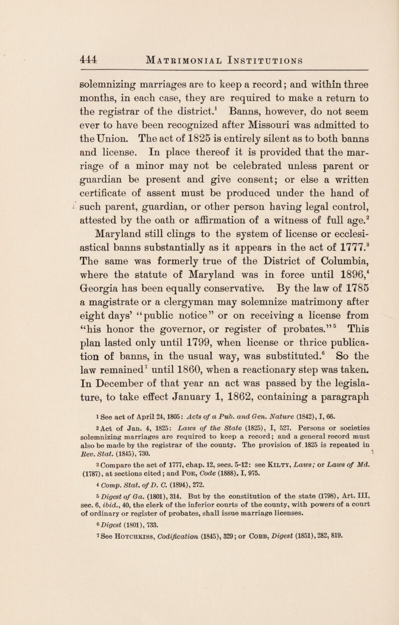 solemnizing marriages are to keep a record; and within three months, in each case, they are required to make a return to the registrar of the district.1 Banns, however, do not seem ever to have been recognized after Missouri was admitted to the Union. The act of 1825 is entirely silent as to both banns and license. In place thereof it is provided that the mar¬ riage of a minor may not be celebrated unless parent or guardian be present and give consent; or else a written certificate of assent must be produced under the hand of such parent, guardian, or other person having legal control, attested by the oath or affirmation of a witness of full age.2 Maryland still clings to the system of license or ecclesi¬ astical banns substantially as it appears in the act of 1777.3 The same was formerly true of the District of Columbia, where the statute of Maryland was in force until 1896/ Georgia has been equally conservative. By the law of 1785 a magistrate or a clergyman may solemnize matrimony after eight days’ “public notice” or on receiving a license from “his honor the governor, or register of probates.”5 This plan lasted only until 1799, when license or thrice publica¬ tion of banns, in the usual way, was substituted.6 So the law remained7 until 1860, when a reactionary step was taken. In December of that year an act was passed by the legisla¬ ture, to take effect January 1, 1862, containing a paragraph 1 See act of April 24,1805: Acts of a Pub. and Gen. Nature (1842), I, 66. 2 Act of Jan. 4, 1825: Laws of the State (1825), I, 527. Persons or societies solemnizing marriages are required to keep a record; and a general record must also be made by the registrar of the county. The provision of 1825 is repeated in Rev. Stat. (1845), 730. 3 Compare the act of 1777, chap. 12, secs. 5-12: see Kilty, Laws; or Laws of Md. (1787), at sections cited; and Poe, Code (1888), I, 975. * Comp. Stat. of D. C. (1894), 272. 5 Digest of Ga. (1801), 314. But by the constitution of the state (1798), Art. Ill, sec. 6, ibid., 40, the clerk of the inferior courts of the county, with powers of a court of ordinary or register of probates, shall issue marriage licenses. 6 Digest (1801), 733. 7 See Hotchkiss, Codification (1845), 329; or Cobb, Digest (1851), 282, 819.
