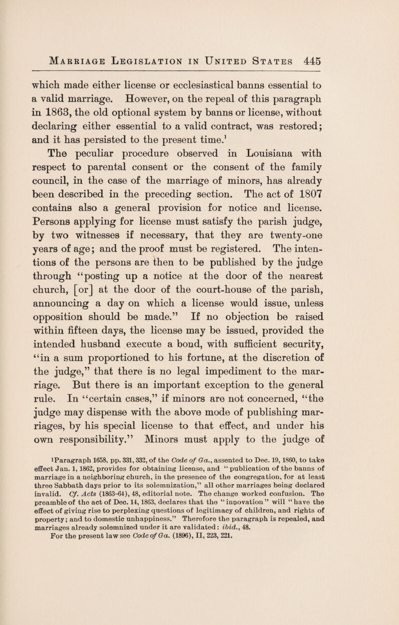 which made either license or ecclesiastical banns essential to a valid marriage. However, on the repeal of this paragraph in 1863, the old optional system by banns or license, without declaring either essential to a valid contract, was restored; and it has persisted to the present time.1 The peculiar procedure observed in Louisiana with respect to parental consent or the consent of the family council, in the case of the marriage of minors, has already been described in the preceding section. The act of 1807 contains also a general provision for notice and license. Persons applying for license must satisfy the parish judge, by two witnesses if necessary, that they are twenty-one years of age; and the proof must be registered. The inten¬ tions of the persons are then to be published by the judge through “posting up a notice at the door of the nearest church, [or] at the door of the court-house of the parish, announcing a day on which a license would issue, unless opposition should be made.” If no objection be raised within fifteen days, the license may be issued, provided the intended husband execute a bond, with sufficient security, “in a sum proportioned to his fortune, at the discretion of the judge,” that there is no legal impediment to the mar¬ riage. But there is an important exception to the general rule. In “certain cases,” if minors are not concerned, “the judge may dispense with the above mode of publishing mar¬ riages, by his special license to that effect, and under his own responsibility.” Minors must apply to the judge of iParagraph 1658, pp. 331, 332, of the Code of Ga., assented to Dec. 19,1860, to take effect Jan. 1,1862, provides for obtaining license, and “publication of the banns of marriage in a neighboring church, in the presence of the congregation, for at least three Sabbath days prior to its solemnization,” all other marriages being declared invalid. Cf. Acts (1863-64), 48, editorial note. The change worked confusion. The preamble of the act of Dec. 14,1863, declares that the “inpovation” will “have the effect of giving rise to perplexing questions of legitimacy of children, and rights of property; and to domestic unhappiness.” Therefore the paragraph is repealed, and marriages already solemnized under it are validated: ibid., 48. For the present law see Code of Ga. (1896), II, 223, 221.