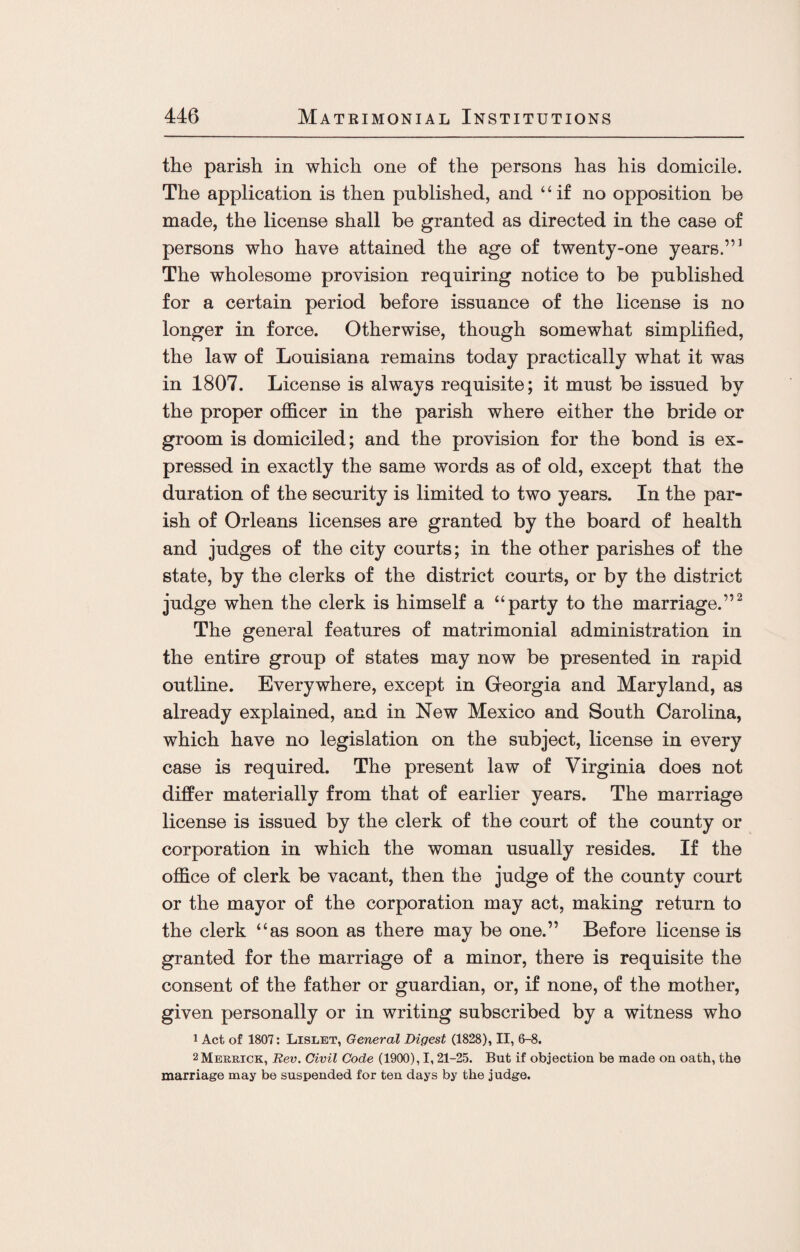 the parish in which one of the persons has his domicile. The application is then published, and “if no opposition be made, the license shall be granted as directed in the case of persons who have attained the age of twenty-one years.”1 The wholesome provision requiring notice to be published for a certain period before issuance of the license is no longer in force. Otherwise, though somewhat simplified, the law of Louisiana remains today practically what it was in 1807. License is always requisite; it must be issued by the proper officer in the parish where either the bride or groom is domiciled; and the provision for the bond is ex¬ pressed in exactly the same words as of old, except that the duration of the security is limited to two years. In the par¬ ish of Orleans licenses are granted by the board of health and judges of the city courts; in the other parishes of the state, by the clerks of the district courts, or by the district judge when the clerk is himself a “party to the marriage.”2 The general features of matrimonial administration in the entire group of states may now be presented in rapid outline. Everywhere, except in Georgia and Maryland, as already explained, and in New Mexico and South Carolina, which have no legislation on the subject, license in every case is required. The present law of Virginia does not differ materially from that of earlier years. The marriage license is issued by the clerk of the court of the county or corporation in which the woman usually resides. If the office of clerk be vacant, then the judge of the county court or the mayor of the corporation may act, making return to the clerk “as soon as there may be one.” Before license is granted for the marriage of a minor, there is requisite the consent of the father or guardian, or, if none, of the mother, given personally or in writing subscribed by a witness who 1 Act of 1807: Lislet, General Digest (1828), II, 6-8. 2 Merrick, Rev. Civil Code (1900), 1,21-25. But if objection be made on oath, the marriage may be suspended for ten days by the judge.