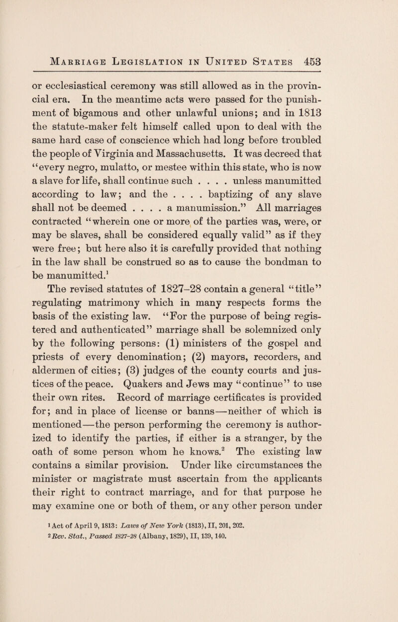 or ecclesiastical ceremony was still allowed as in the provin¬ cial era. In the meantime acts were passed for the punish¬ ment of bigamous and other unlawful unions; and in 1813 the statute-maker felt himself called upon to deal with the same hard case of conscience which had long before troubled the people of Virginia and Massachusetts. It was decreed that “every negro, mulatto, or mestee within this state, who is now a slave for life, shall continue such .... unless manumitted according to law; and the .... baptizing of any slave shall not be deemed .... a manumission.” All marriages contracted “wherein one or more of the parties was, were, or may be slaves, shall be considered equally valid” as if they were free; but here also it is carefully provided that nothing in the law shall be construed so as to cause the bondman to be manumitted.1 The revised statutes of 1827-28 contain a general “title” regulating matrimony which in many respects forms the basis of the existing law. “For the purpose of being regis¬ tered and authenticated” marriage shall be solemnized only by the following persons: (1) ministers of the gospel and priests of every denomination; (2) mayors, recorders, and aldermen of cities; (3) judges of the county courts and jus¬ tices of the peace. Quakers and Jews may “continue” to use their own rites. Record of marriage certificates is provided for; and in place of license or banns—neither of which is mentioned—the person performing the ceremony is author¬ ized to identify the parties, if either is a stranger, by the oath of some person whom he knows.2 The existing law contains a similar provision. Under like circumstances the minister or magistrate must ascertain from the applicants their right to contract marriage, and for that purpose he may examine one or both of them, or any other person under 1 Act of April 9,1813: Laws of New York (1813), II, 201, 202. 2 Rev. St at., Passed 1827-28 (Albany, 1829), II, 139,140.